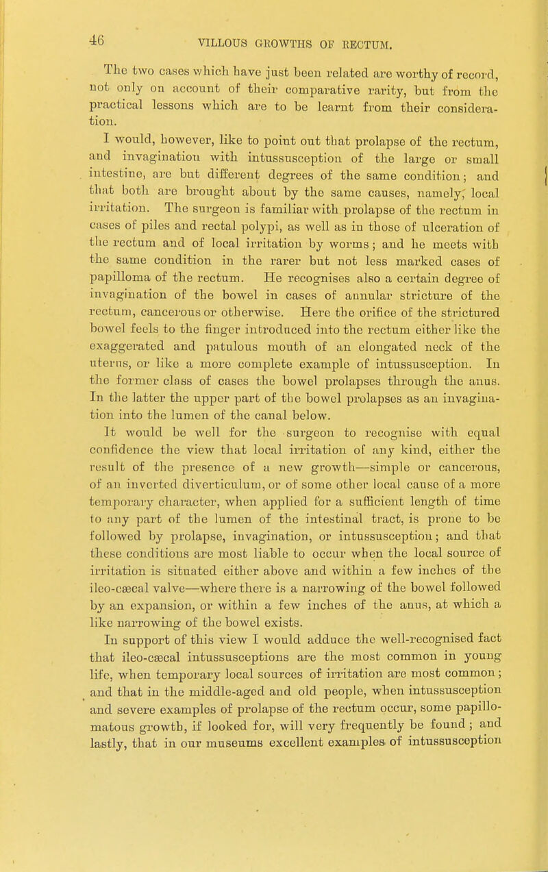 The two canes which have just been related arc worthy of record, not only on account of their comparative rarity, but from the practical lessons which are to be learnt from their considera- tion. I would, however, like to point out that prolapse of the rectum, and invagination with intussusception of the large or small intestine, arc but different degrees of the same condition; and that both are brought about by the same causes, namely; local irritation. The surgeon is familiar with prolapse of the rectum in cases of piles and rectal polypi, as well as in those of ulceration of the rectum and of local irritation by worms; and he meets with the same coudition in the rarer but not less marked cases of papilloma of the rectum. He recognises also a certain degree of invagination of the bowel in cases of aunular stricture of the rectum, cancerous or otherwise. Here the orifice of the strictured bowel feels to the finger introduced into the rectum either like the exaggerated and patulous mouth of an elongated neck of the uterus, or like a more complete example of intussusception. In the former class of cases the bowel prolapses through the anus. In the latter the upper part of the bowel prolapses as an invagina- tion into the lumen of the canal below. It would be well for the surgeon to recognise with equal confidence the view that local irritation of any kind, either the result of the presence of a new growth—simple or cancerous, of an inverted diverticulum, or of some other local cause of a more temporary character, when applied for a sufficient length of time to any part of the lumen of the intestinal tract, is prone to be followed by prolapse, invagination, or intussusception; and that these conditions are most liable to occur when the local source of irritation is situated either above and within a few inches of the ileo-cascal valve—where there is a narrowing of the bowel followed by an expansion, or within a few inches of the anus, at which a like narrowing of the bowel exists. In support of this view I would adduce the well-recognised fact that ileo-caecal intussusceptions are the most common in young life, when temporary local sources of irritation are most common; and that in the middle-aged and old people, when intussusception and severe examples of prolapse of the rectum occur, some papillo- matous growth, if looked for, will very frequently be found ; and lastly, that in our museums excellent examples of intussusception