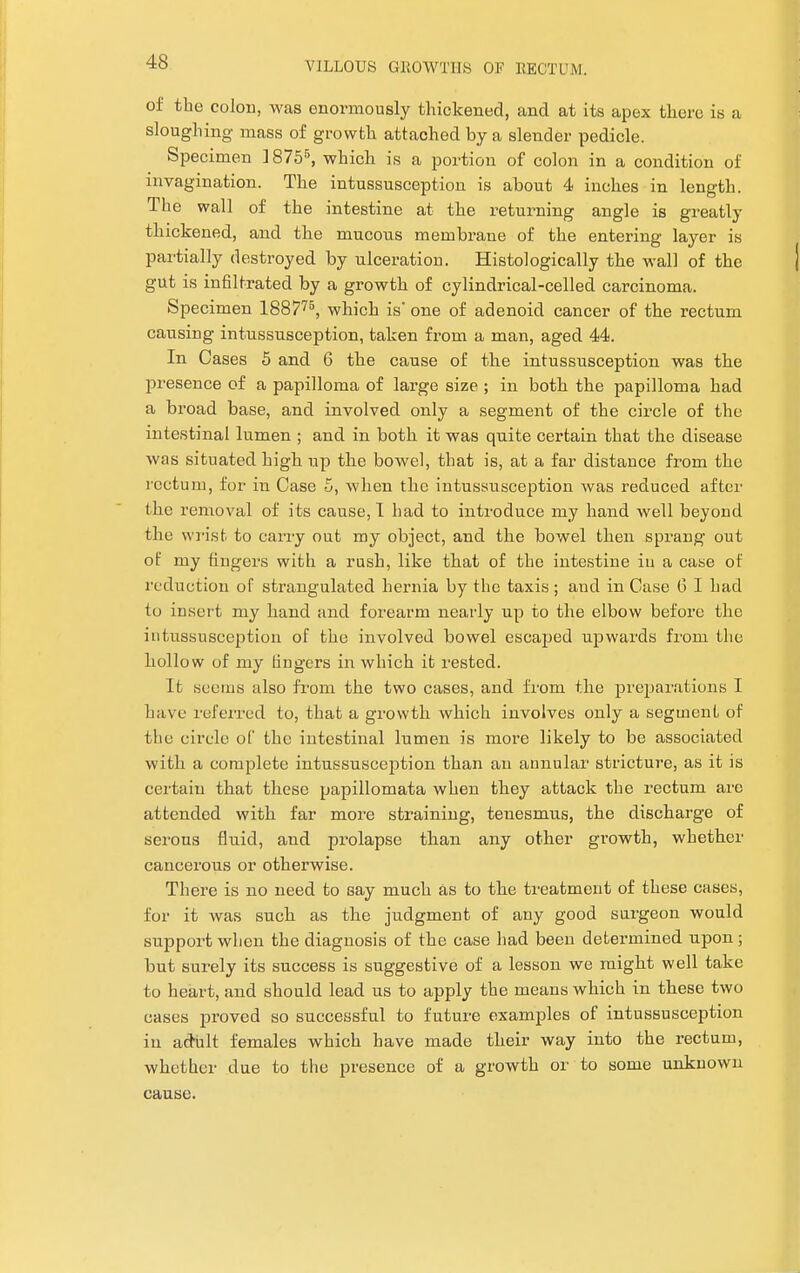 of the colon, was enormously thickened, and at its apex there i.s a sloughing mass of growth attached by a slender pedicle. Specimen ]8755, which is a portion of colon in a condition of invagination. The intussusception is about 4 inches in length. The wall of the intestine at the returning angle is greatly thickened, and the mucous membrane of the entering layer is partially destroyed by ulceration. Histologically the wall of the gut is infiltrated by a growth of cylindrical-celled carcinoma. Specimen 188 775, which is one of adenoid cancer of the rectum causing intussusception, taken from a man, aged 44. In Cases 5 and 6 the cause of the intussusception was the presence of a papilloma of large size ; in both the papilloma had a broad base, and involved only a segment of the circle of the intestinal lumen ; and in both it was quite certain that the disease was situated high up the bowel, that is, at a far distance from the rectum, for in Case 5, when the intussusception was reduced after the removal of its cause, I had to introduce my hand well beyond the wrist to carry out my object, and the bowel then sprang out of my fingers with a rush, like that of the intestine iu a case of reduction oP strangulated hernia by the taxis; and in Case 6 I had to insert my hand and forearm nearly up to the elbow before the intussusception of the involved bowel escaped upwards from the hollow of my fingers in which it rested. It seems also from the two cases, and from the preparations I have referred to, that a growth which involves only a segment of the circle of the intestinal lumen is more likely to be associated with a complete intussusception than an annular stricture, as it is certain that these papillomata when they attack the rectum are attended with far more straining, tenesmus, the discharge of serous fluid, and prolapse than any other growth, whether cancerous or otherwise. There is no need to say much as to the treatment of these cases, for it was such as the judgment of any good surgeon would support when the diagnosis of the case had been determined upon; but surely its success is suggestive of a lesson we might well take to heart, and should lead us to apply the means which in these two cases proved so successful to future examples of intussusception in adult females which have made their way into the rectum, whether due to the presence of a growth or to some unknown cause.