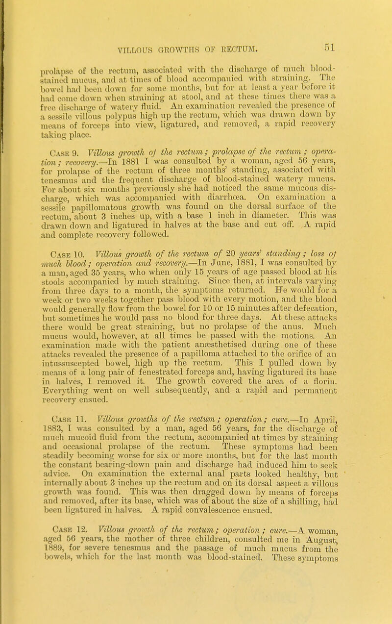 prolapse of the rectum, associated with the discharge of much blood- stained mucus, and at times of blood accompanied with straining. The bowel had been down for some months, but for at least a .year before it had come down when straining at stool, and at these times there was a free discharge of watery fluid. An examination revealed the presence of a sessile villous polypus high up the rectum, which was drawn down by means of forceps into view, ligatured, and removed, a rapid recovery taking place. C ask 9. Villous growth oj the rectum; prolapse of the rectum ; opera- tion ; recovery— In 1881 I was consulted by a woman, aged 56 years, for prolapse'of the rectum of three months' standing, associated with tenesmus and the frequent discharge of blood-stained watery mucus. For about six months previously she had noticed the same mucous dis- charge, which was accompanied with diarrhoea. On examination a sessile papillomatous growth was found on the dorsal surface of the rectum, about 3 inches up, with a base 1 inch in diameter. This was drawn down and ligatured in halves at the base and cut off. A rapid and complete recovery followed. Case 10. Villous growth of the rectum of 20 years' standing ; loss of much blood; operation and recovery.—-In June, 1881, I was consulted by a man, aged 35 years, who when only 15 years of age passed blood at his stools accompanied by much straining. Since then, at intervals varying from three days to a month, the symptoms returned. He would for a week or two weeks together pass blood with every motion, and the blood would generally flow from the bowel for 10 or 15 minutes after defecation, but sometimes he would pass no blood for three days. At these attacks there would be great straining, but no prolapse of the anus. Much mucus would, however, at all times be passed with the motions. An examination made with the patient anaesthetised during one of these attacks revealed the presence of a papilloma attached to the orifice of an intussuscepted bowel, high up the rectum. This I pulled down by means of a long pair of fenestrated forceps and, having ligatured its base in halves, I removed it. The growth covered the area of a florin. Everything went on well subsequently, and a rapid and permanent recovery ensued. Case 11. Villous growtlis of the rectum; operation; cure.—In April, 1883, I was consulted by a man, aged 56 years, for the discharge of much mucoid fluid from the rectum, accompanied at times by straining and occasional prolapse of the rectum. These symptoms had been steadily becoming worse for six or more months, but for the last month the constant bearing-down pain and discharge had induced him to seek advice. On examination the external anal parts looked healthy, but internally about 3 inches up the l'ectum and on its dorsal aspect a villous growth was found. This was then dragged down by means of forceps and removed, after its base, which was of about the size of a shilling, had been ligatured in halves. A rapid convalescence ensued. Case 12. Villous growth of the rectum; operation ; cure.—A woman, aged 56 years, the mother of three children, consulted me in August^ 1889, for severe tenesmus and the passage of much mucus from the lx»wels, which for the last month was blood-stained. These symptoms