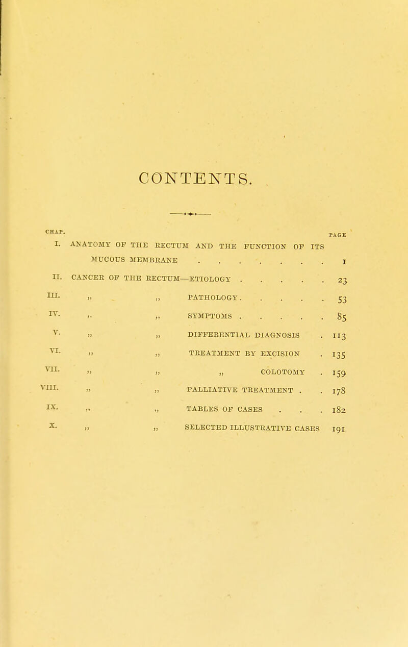 CONTENTS. CHAP. I. II. III. IV. V. VI. VII. VIII. IX. X. ANATOMY OF THE RECTUM AND THE FUNCTION OF ITS MUCOUS MEMBRANE I CANCER OF THE RECTUM—ETIOLOGY 23 PATHOLOGY 53 SYMPTOMS 85 DIFFERENTIAL DIAGNOSIS . II3 TREATMENT BY EXCISION . 135 „ COLOTOMY . 159 PALLIATIVE TREATMENT . . 178 TABLES OF CASES . . .182 SELECTED ILLUSTRATIVE CASES 191