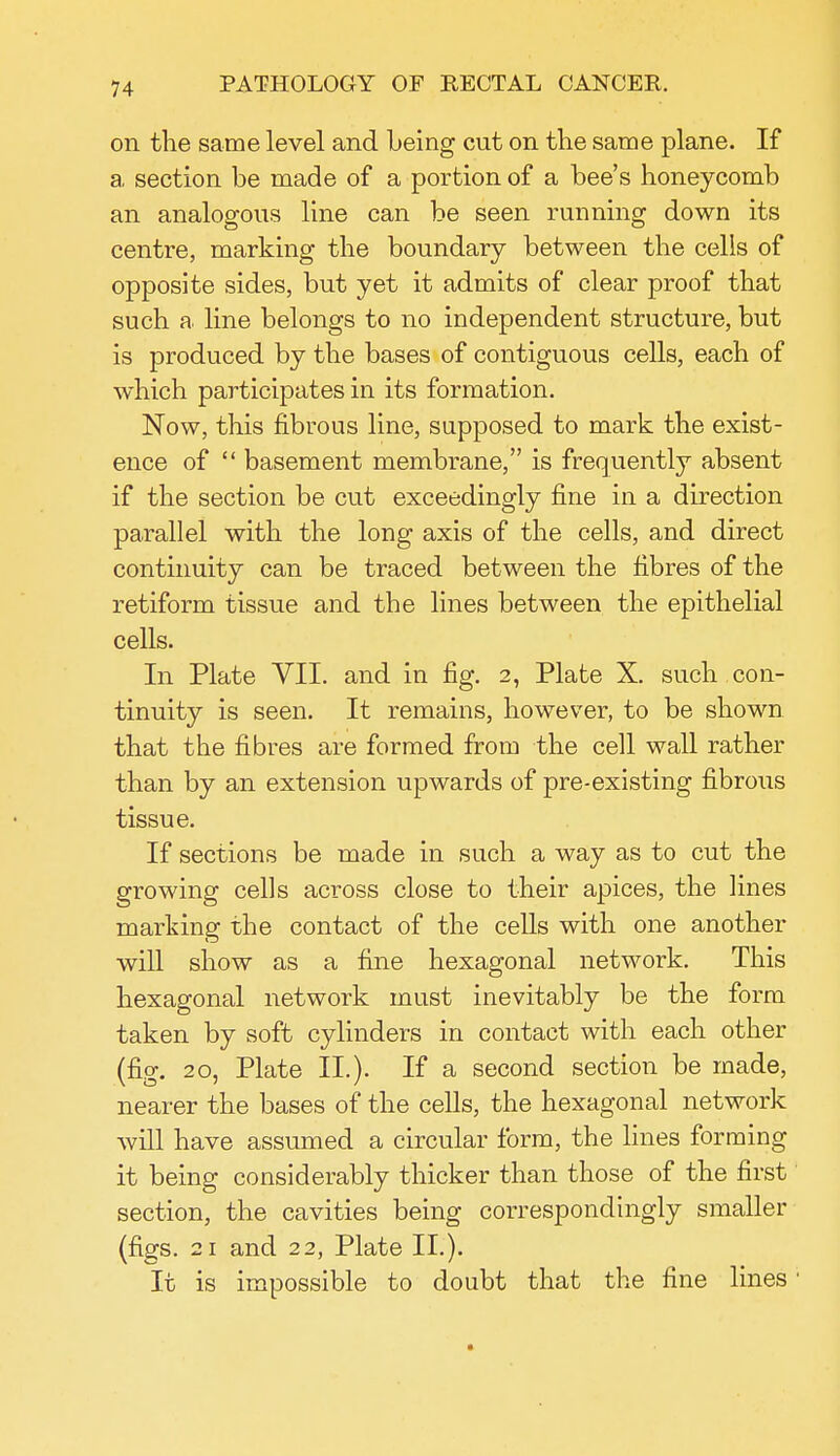 on the same level and being cut on the same plane. If a section be made of a portion of a bee's honeycomb an analogous line can be seen running down its centre, marking the boundary between the cells of opposite sides, but yet it admits of clear proof that such a line belongs to no independent structure, but is produced by the bases of contiguous cells, each of which participates in its formation. Now, this fibrous line, supposed to mark the exist- ence of  basement membrane, is frequently absent if the section be cut exceedingly fine in a direction parallel with the long axis of the cells, and direct continuity can be traced between the fibres of the retiform tissue and the lines between the epithelial cells. In Plate VII. and in fig. 2, Plate X. such con- tinuity is seen. It remains, however, to be shown that the fibres are formed from the cell wall rather than by an extension upwards of pre-existing fibrous tissue. If sections be made in such a way as to cut the growing cells across close to their apices, the lines marking the contact of the cells with one another will show as a fine hexagonal network. This hexagonal network must inevitably be the form taken by soft cylinders in contact with each other (fig. 20, Plate II.). If a second section be made, nearer the bases of the cells, the hexagonal network will have assumed a circular form, the lines forming it being considerably thicker than those of the first section, the cavities being correspondingly smaller (figs. 21 and 22, Plate II.). It is impossible to doubt that the fine lines'