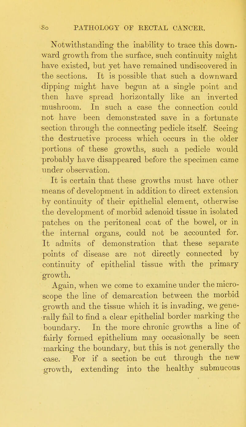 Notwithstanding the inability to trace this down- ward growth from the surface, such continuity might have existed, but yet have remained undiscovered in the sections. It is possible that such a downward dipping might have begun at a single point and then have spread horizontally like an inverted mushroom. In such a case the connection could not have been demonstrated save in a fortunate section through the connecting pedicle itself. Seeing the destructive process which occurs in the older portions of these growths, such a pedicle would probably have disappeared before the specimen came under observation. It is certain that these growths must have other means of development in addition to direct extension by continuity of their epithelial element, otherwise the development of morbid adenoid tissue in isolated patches on the peritoneal coat of the bowel, or in the internal organs, could not be accounted for. It admits of demonstration that these separate points of disease are not directly connected by continuity of epithelial tissue with the primary growth. Again, when we come to examine under the micro- scope the line of demarcation between the morbid growth and the tissue which it is invading, we gene- rally fail to find a clear epithelial border marking the boundary. In the more chronic growths a line of fairly formed epithelium may occasionally be seen marking the boundary, but this is not generally the case. For if a section be cut through the new growth, extending into the healthy submucous