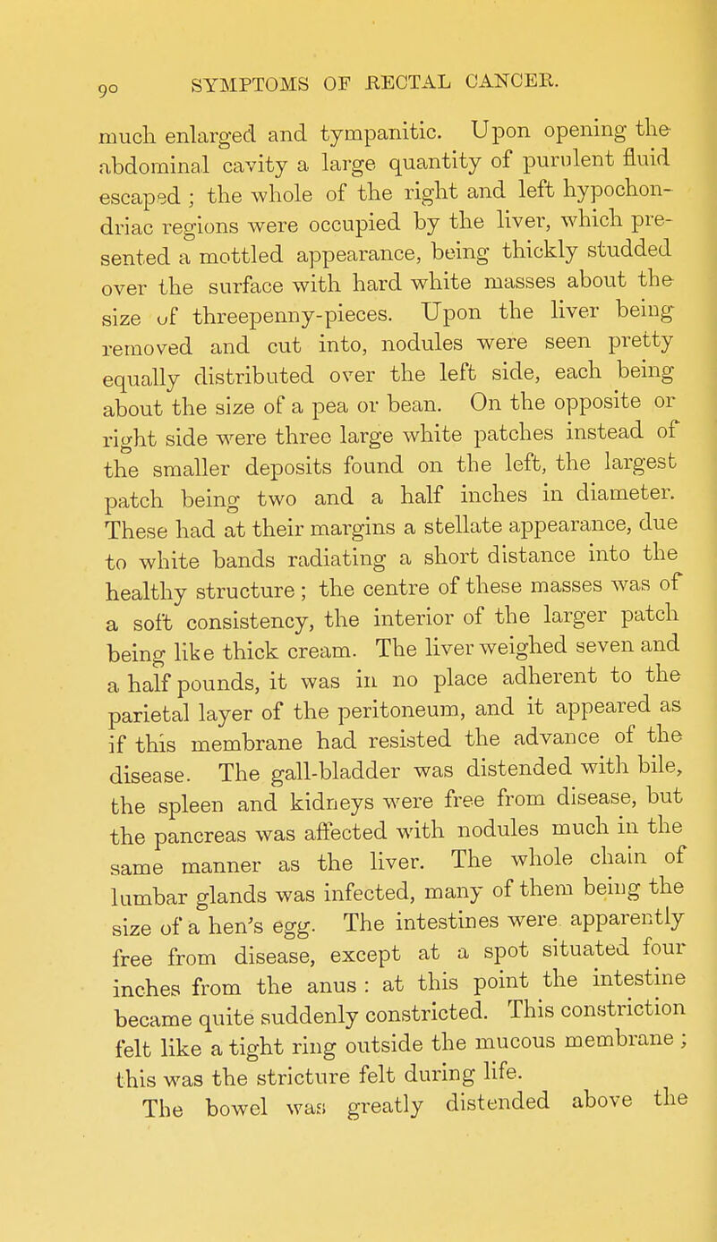 much enlarged and tympanitic. Upon opening the abdominal cavity a large quantity of purulent fluid escaped ; the whole of the right and left hypochon- driac regions were occupied by the liver, which pre- sented a mottled appearance, being thickly studded over the surface with hard white masses about the size of threepenny-pieces. Upon the liver being removed and cut into, nodules were seen pretty equally distributed over the left side, each being about the size of a pea or bean. On the opposite or right side were three large white patches instead of the smaller deposits found on the left, the largest patch being two and a half inches in diameter. These had at their margins a stellate appearance, due to white bands radiating a short distance into the healthy structure; the centre of these masses was of a soft consistency, the interior of the larger patch being like thick cream. The liver weighed seven and a half pounds, it was in no place adherent to the parietal layer of the peritoneum, and it appeared as if this membrane had resisted the advance of the disease. The gall-bladder was distended with bile, the spleen and kidneys were free from disease, but the pancreas was affected with nodules much in the same manner as the liver. The whole chain of lumbar glands was infected, many of them being the size of a hen's egg. The intestines were apparently free from disease, except at a spot situated four inches from the anus : at this point the intestine became quite suddenly constricted. This constriction felt like a tight ring outside the mucous membrane; this was the stricture felt during life. The bowel was greatly distended above the