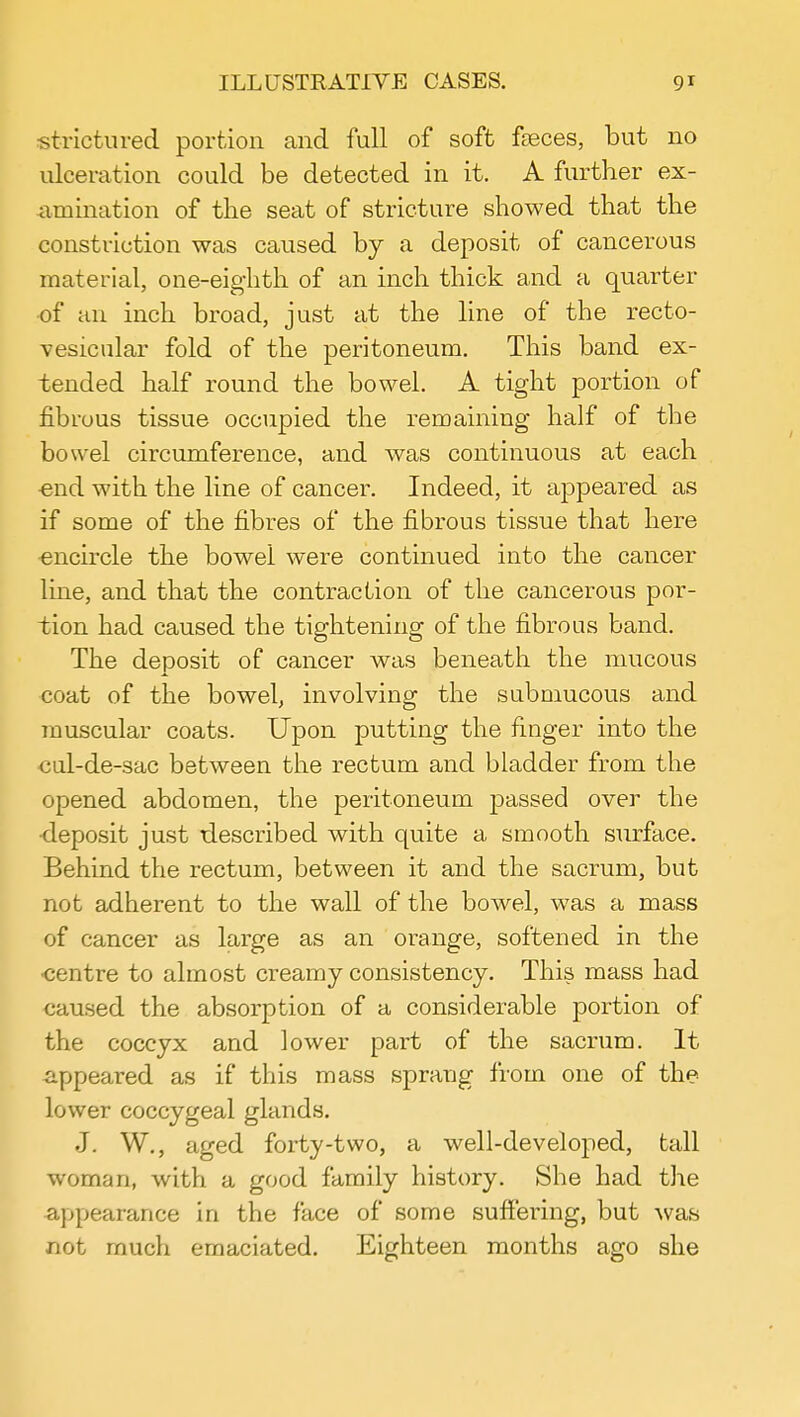 strictured portion and full of soft fasces, but no ulceration could be detected in it. A further ex- amination of the seat of stricture showed that the constriction was caused by a deposit of cancerous material, one-eighth of an inch thick and a quarter of an inch broad, just at the line of the recto- vesicular fold of the peritoneum. This band ex- tended half round the bowel. A tight portion of fibrous tissue occupied the remaining half of the bowel circumference, and was continuous at each ■end with the line of cancer. Indeed, it appeared as if some of the fibres of the fibrous tissue that here encircle the bowel were continued into the cancer line, and that the contraction of the cancerous por- tion had caused the tightening of the fibrous band. The deposit of cancer was beneath the mucous coat of the bowel, involving the submucous and muscular coats. Upon putting the finger into the cul-de-sac between the rectum and bladder from the opened abdomen, the peritoneum passed over the ■deposit just described with quite a smooth surface. Behind the rectum, between it and the sacrum, but not adherent to the wall of the bowel, was a mass of cancer as large as an orange, softened in the centre to almost creamy consistency. This mass had caused the absorption of a considerable portion of the coccyx and lower part of the sacrum. It appeared as if this mass sprang from one of the lower coccygeal glands. J. W., aged forty-two, a well-developed, tall woman, with a good family history. She had the appearance in the face of some suffering, but was not much emaciated. Eighteen months ago she