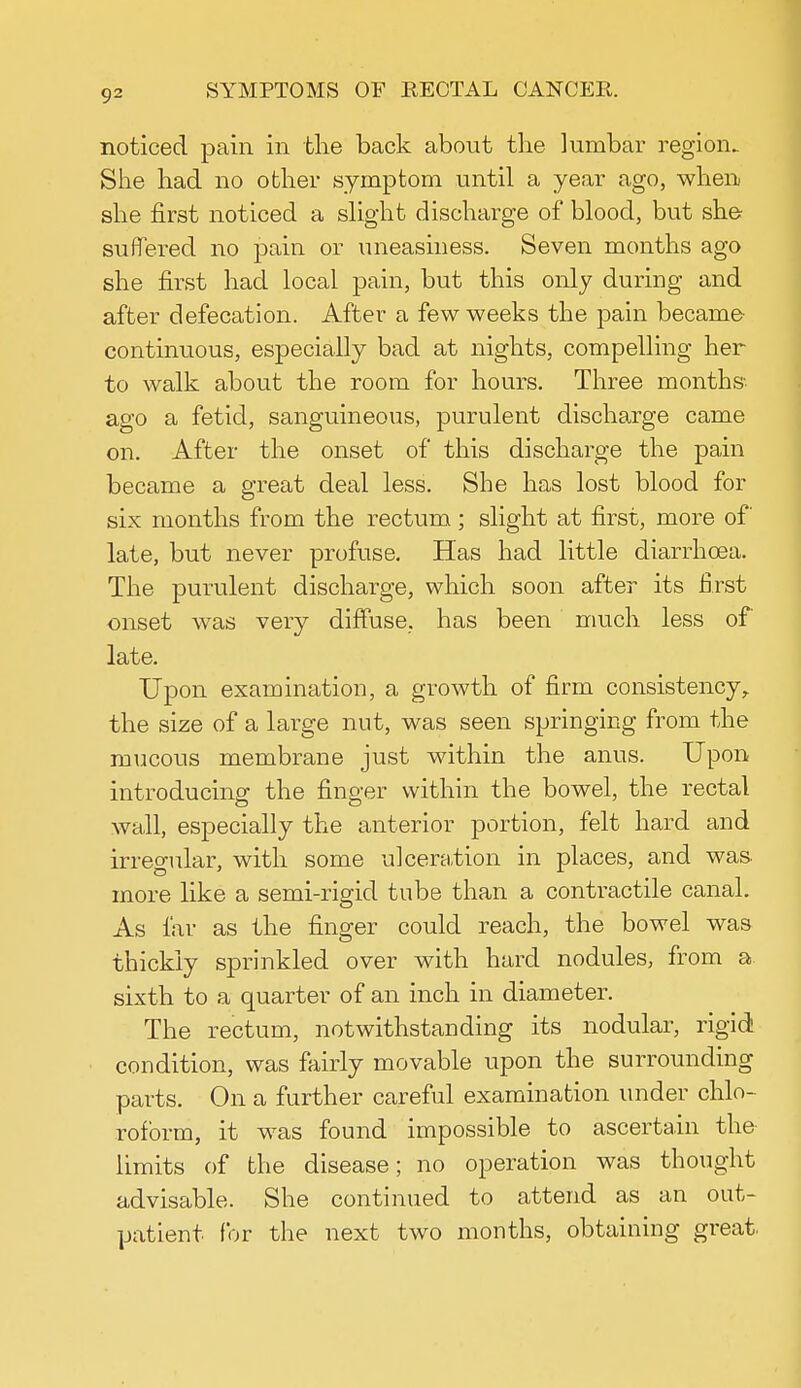 noticed pain in the back about the lumbar region. She had no other symptom until a year ago, when she first noticed a slight discharge of blood, but she suffered no pain or uneasiness. Seven months ago she first had local pain, but this only during and after defecation. After a few weeks the pain became continuous, especially bad at nights, compelling her to walk about the room for hours. Three months, ago a fetid, sanguineous, purulent discharge came on. After the onset of this discharge the pain became a great deal less. She has lost blood for six months from the rectum; slight at first, more of late, but never profuse. Has had little diarrhoea. The purulent discharge, which soon after its first onset was very diffuse, has been much less of late. Upon examination, a growth of firm consistency, the size of a large nut, was seen springing from the mucous membrane just within the anus. Upon introducing the finger within the bowel, the rectal wall, especially the anterior portion, felt hard and irregular, with some ulceration in places, and was more like a semi-rigid tube than a contractile canal. As far as the finger could reach, the bowel was thickly sprinkled over with hard nodules, from a sixth to a quarter of an inch in diameter. The rectum, notwithstanding its nodular, rigid condition, was fairly movable upon the surrounding parts. On a further careful examination under chlo- roform, it was found impossible to ascertain the limits of the disease; no operation was thought advisable. She continued to attend as an out- patient for the next two months, obtaining great.