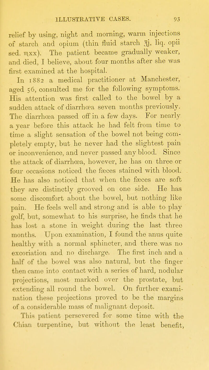 relief by using, night and morning, warm injections of starch and opium (thin fluid starch liq. opii sed. nixx). The patient became gradually weaker, and died, I believe, about four months after she was first examined at the hospital. In 1882 a medical practitioner at Manchester, aged 56, consulted me for the following symptoms. His attention was first called to the bowel by a sudden attack of diarrhoea seven months previously. The diarrhoea passed off in a few days. For nearly a year before this attack he had felt from time to time a slight sensation of the bowel not being com- pletely empty, but he never had the slightest pain or inconvenience, and never passed any blood. Since the attack of diarrhoea, however, he has on three or four occasions noticed the fseces stained with blood. He has also noticed that when the faeces are soft they are distinctly grooved on one side. He has some discomfort about the bowel, but nothing like pain. He feels well and strong and is able to play golf, but, somewhat to his surprise, he finds that he has lost a stone in weight during the last three months. Upon examination, I found the anus quite healthy with a normal sphincter, and there was no excoriation and no discharge. The first inch and a half of the bowel was also natural, but the finger then came into contact with a series of hard, nodular projections, most marked over the prostate, but extending all round the bowel. On further exami- nation these projections proved to be the margins of a considerable mass of malignant deposit. This patient persevered for some time with the Chian turpentine, but without the least benefit,