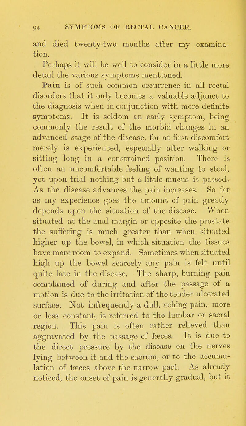and died twenty-two months after my examina- tion. Perhaps it will be well to consider in a little more detail the various symptoms mentioned. Pain is of such common occurrence in all rectal disorders that it only becomes a valuable adjunct to the diagnosis when in conjunction with more definite symptoms. It is seldom an early symptom, being commonly the result of the morbid changes in an advanced stage of the disease, for at first discomfort merely is experienced, especially after walking or sitting long in a constrained position. There is often an uncomfortable feeling of wanting to stool, yet upon trial nothing but a little mucus is passed. As the disease advances the pain increases. So far as my experience goes the amount of pain greatly depends upon the situation of the disease. When situated at the anal margin or opposite the prostate the suffering is much greater than when situated higher up the bowel, in which situation the tissues have more room to expand. Sometimes when situated high up the bowel scarcely any pain is felt until quite late in the disease. The sharp, burning pain complained of during and after the passage of a motion is due to the irritation of the tender ulcerated surface. Not infrequently a dull, aching pain, more or less constant, is referred to the lumbar or sacral region. This pain is often rather relieved than aggravated by the passage of fasces. It is due to the direct pressure by the disease on the nerves lying between it and the sacrum, or to the accumu- lation of fasces above the narrow part. As already noticed, the onset of pain is generally gradual, but it