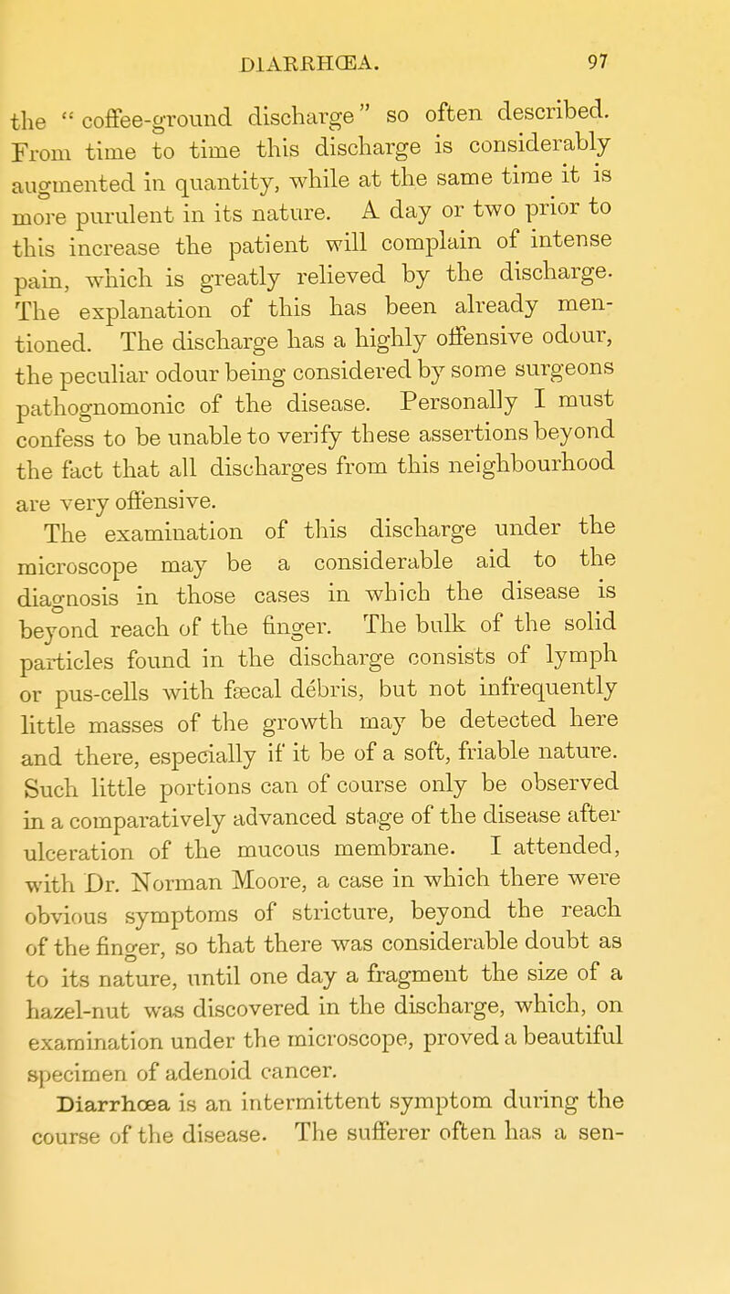 the  coffee-ground discharge so often described. From time to time this discharge is considerably augmented in quantity, while at the same time it is more purulent in its nature. A day or two prior to this increase the patient will complain of intense pain, which is greatly relieved by the discharge. The explanation of this has been already men- tioned. The discharge has a highly offensive odour, the peculiar odour being considered by some surgeons pathognomonic of the disease. Personally I must confess to be unable to verify these assertions beyond the fact that all discharges from this neighbourhood are very offensive. The examination of this discharge under the microscope may be a considerable aid to the diagnosis in those cases in which the disease is beyond reach of the finger. The bulk of the solid particles found in the discharge consists of lymph or pus-cells with faecal debris, but not infrequently little masses of the growth may be detected here and there, especially if it be of a soft, friable nature. Such little portions can of course only be observed in a comparatively advanced stage of the disease after ulceration of the mucous membrane. I attended, with Dr. Norman Moore, a case in which there were obvious symptoms of stricture, beyond the reach of the fino-er, so that there was considerable doubt as to its nature, until one day a fragment the size of a hazel-nut was discovered in the discharge, which, on examination under the microscope, proved a beautiful specimen of adenoid cancer. Diarrhoea is an intermittent symptom during the course of the disease. The sufferer often has a sen-