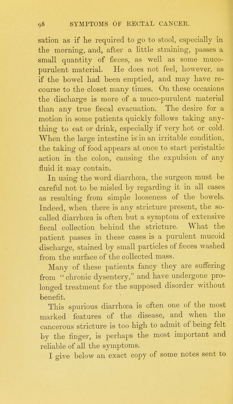 sation as if he required to go to stool, especially in the morning, and, after a little straining, passes a small quantity of faeces, as well as some muco- purulent material. He does not feel, however, as if the bowel had been emptied, and may have re- course to the closet many times. On these occasions the discharge is more of a muco-purulent material than any true fsecal evacuation. The desire for a motion in some patients quickly follows taking any- thing to eat or drink, especially if very hot or cold. When the large intestine is' in an irritable condition, the taking of food appears at once to start peristaltic action in the colon, causing the expulsion of any fluid it may contain. In using the word diarrhoea, the surgeon must be careful not to be misled by regarding it in all cases as resulting from simple looseness of the bowels. Indeed, when there is any stricture present, the so- called diarrhoea is often but a symptom of extensive fsecal collection behind the stricture. What the patient passes in these cases is a purulent mucoid discharge, stained by small particles of fasces washed from the surface of the collected mass. Many of these patients fancy they are suffering from  chronic dysentery, and have undergone pro- longed treatment for the supposed disorder without benefit. This spurious diarrhoea is often one of the most marked features of the disease, and when the cancerous stricture is too high to admit of being felt by the finger, is perhaps the most important and reliable of all the symptoms. I give below an exact copy of some notes sent to