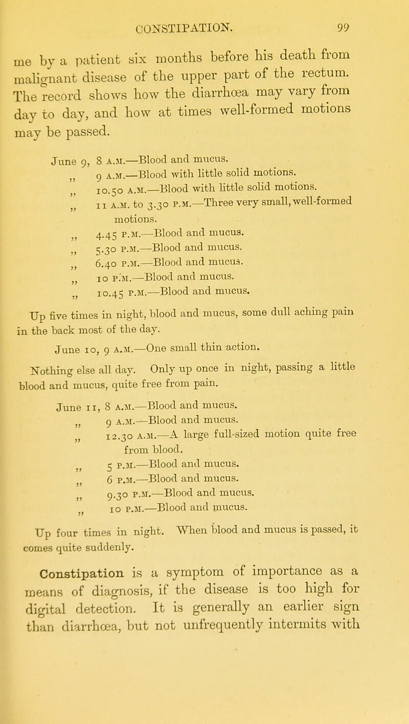 me by a patient six months before his death from malignant disease of the upper part of the rectum. The record shows how the diarrhoea may vary from day to day, and how at times well-formed motions may be passed. June 9, 8 a.m.—Blood and mucus. 9 a.m.—Blood with little solid motions. 10.50 a.m.—Blood with little solid motions. 11 a.m. to 3.30 p.m.—Three very small, well-formed motions. , 4.45 p.m.—Blood and mucus. , 5-3° p.m.—Blood and mucus. „ 6.40 p.m.—Blood and mucus. „ 10 p.m.—Blood and mucus. „ 10.45 p.m.—Blood and mucus. Up five times in night, blood and mucus, some dull aching pain in the back most of the day. June 10, 9 a.m.—One small thin action. Nothing else all day. Only up once in night, passing a little blood and mucus, quite free from pain. June 11, 8 a.m.—Blood and mucus. „ 9 A.M.^Blood and mucus. 12.30 a.m.—A large full-sized motion quite free from blood. „ 5 p.m.—Blood and mucus. „ 6 p.m.—Blood and mucus. „ 9-3° PM-—Blood and mucus. „ 10 p.m.—Blood and mucus. Up four times in night. When blood and mucus is passed, it comes quite suddenly. Constipation is a symptom of importance as a means of diagnosis, if the disease is too high for digital detection. It is generally an earlier sign than diarrhoea, but not unfrequently intermits with