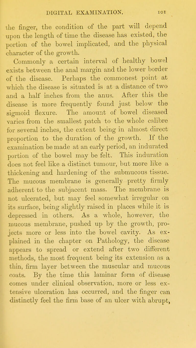 DIGITAL EXAMINATION. IOI the finger, the condition of the part will depend upon the length of time the disease has existed, the portion of the bowel implicated, and the physical character of the growth. Commonly a certain interval of healthy bowel exists between the anal margin and the lower border of the disease. Perhaps the commonest point at which the disease is situated is at a distance of two and a half inches from the anus. After this the disease is more frequently found just below the sigmoid flexure. The amount of bowel diseased varies from the smallest patch to the whole calibre for several inches, the extent being in almost direct proportion to the duration of the growth. If the examination be made at an early period, an indurated portion of the bowel may be felt. This induration does not feel like a distinct tumour, but more like a thickening and hardening of the submucous tissue. The mucous membrane is generally pretty firmly adherent to the subjacent mass. The membrane is not ulcerated, but may feel somewhat irregular on its surface, being slightly raised in places while it is depressed in others. As a whole, however, the mucous membrane, pushed up by the growth, pro- jects more or less into the bowel cavity. As ex- plained in the chapter on Pathology, the disease appears to spread or extend after two different methods, the most frequent being its extension as a thin, firm layer between the muscular and mucous coats. By the time this laminar form of disease comes under clinical observation, more or less ex- tensive ulceration has occurred, and the finger can distinctly feel the firm base of an ulcer with abrupt,