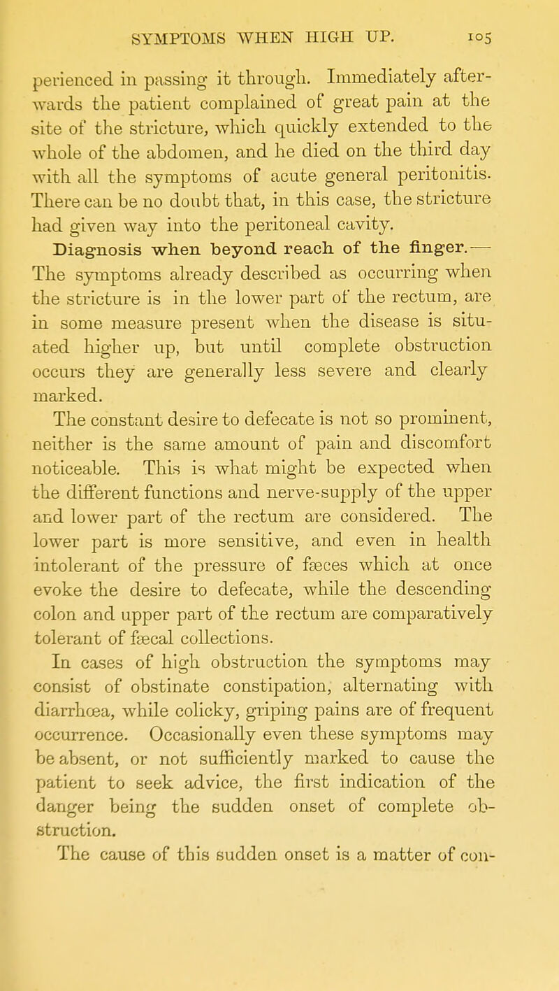 SYMPTOMS WHEN HIGH UP. i°5 perienced in passing it through. Immediately after- wards the patient complained of great pain at the site of the stricture, which quickly extended to the whole of the abdomen, and he died on the third day with all the symptoms of acute general peritonitis. There can be no doubt that, in this case, the stricture had given way into the peritoneal cavity. Diagnosis when beyond reach of the finger.— The symptoms already described as occurring when the stricture is in the lower part of the rectum, are in some measure present when the disease is situ- ated higher up, but until complete obstruction occurs they are generally less severe and clearly marked. The constant desire to defecate is not so prominent, neither is the same amount of pain and discomfort noticeable. This is what might be expected when the different functions and nerve-supply of the upper and lower part of the rectum are considered. The lower part is more sensitive, and even in health intolerant of the pressure of fseces which at once evoke the desire to defecate, while the descending colon and upper part of the rectum are comparatively tolerant of fsecal collections. In cases of high obstruction the symptoms may consist of obstinate constipation, alternating with diarrhoea, while colicky, griping pains are of frequent occurrence. Occasionally even these symptoms may be absent, or not sufficiently marked to cause the patient to seek advice, the first indication of the clanger being the sudden onset of complete ob- struction. The cause of this sudden onset is a matter of con-