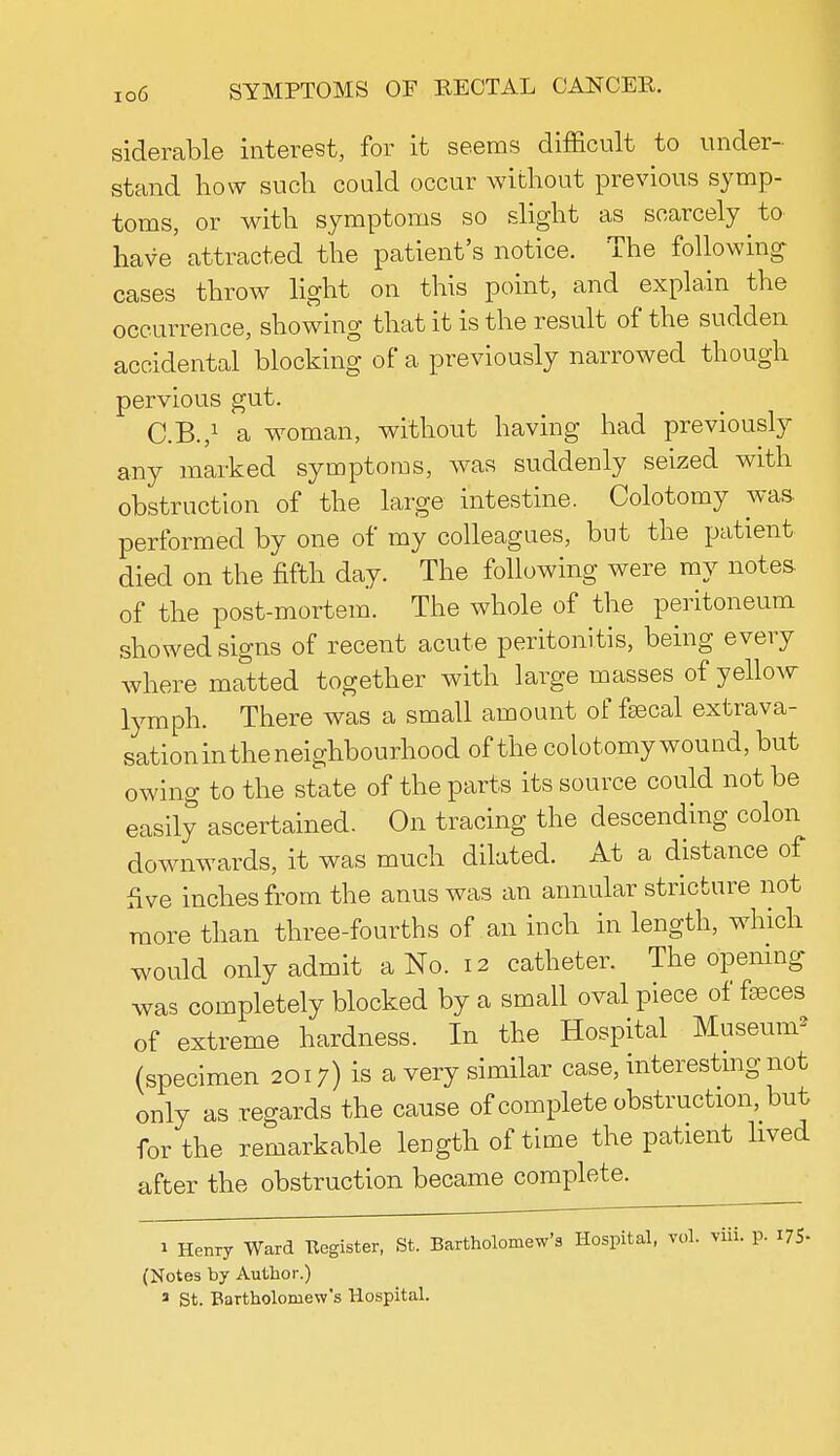 siderable interest, for it seems difficult to under- stand how such could occur without previous symp- toms, or with symptoms so slight as scarcely to have attracted the patient's notice. The following cases throw light on this point, and explain the occurrence, showing that it is the result of the sudden accidental blocking of a previously narrowed though pervious gut. C.B.,1 a woman, without having had previously any marked symptoms, was suddenly seized with obstruction of the large intestine. Colotomy was- performed by one of my colleagues, but the patient died on the fifth day. The following were my notes of the post-mortem. The whole of the peritoneum showed signs of recent acute peritonitis, being every where matted together with large masses of yellow lymph. There was a small amount of faecal extrava- sation in the neighbourhood of the colotomy wound, but owing to the state of the parts its source could not be easily ascertained. On tracing the descending colon downwards, it was much dilated. At a distance of five inches from the anus was an annular stricture not more than three-fourths of an inch in length, which would only admit a No. 12 catheter. The opening was completely blocked by a small oval piece of fasces of extreme hardness. In the Hospital Museum2 (specimen 2017) is a very similar case, interesting not only as regards the cause of complete obstruction, but for the remarkable length of time the patient lived after the obstruction became complete. 1 Henry Ward Eegister, St. Bartholomew's Hospital, vol. viii. p. I7S- (Notes by Author.)
