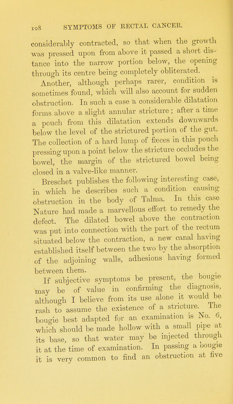 considerably contracted, so that when the growth was pressed upon from above it passed a short dis- tance into the narrow portion below, the opening through its centre being completely obliterated. Another, although perhaps rarer, condition is sometimes found, which will also account for sudden obstruction. In such a case a considerable dilatation forms above a slight annular stricture ; after a time a pouch from this dilatation extends downwards below the level of the strictured portion of the gut. The collection of a hard lump of faeces in this pouch pressing upon a point below the stricture occludes the bowel, the margin of the strictured bowel being- closed in a valve-like manner. Breschet publishes the following interesting case, in which he describes such a condition causing obstruction in the body of Talma. In this case Nature had made a marvellous effort to remedy the defect. The dilated bowel above the contraction was put into connection with the part of the rectum situated below the contraction, a new canal having established itself between the two by the absorption of the adjoining walls, adhesions having formed between them. If subjective symptoms be present, the bougie may be of value in confirming the diagnosis, although I believe from its use alone it would be rash to assume the existence of a stricture The bougie best adapted for an examination is No. 6, which should be made hollow with a small pipe at its base, so that water may be injected through it at the time of examination. In passing a bougie it is very common to find an obstruction at five