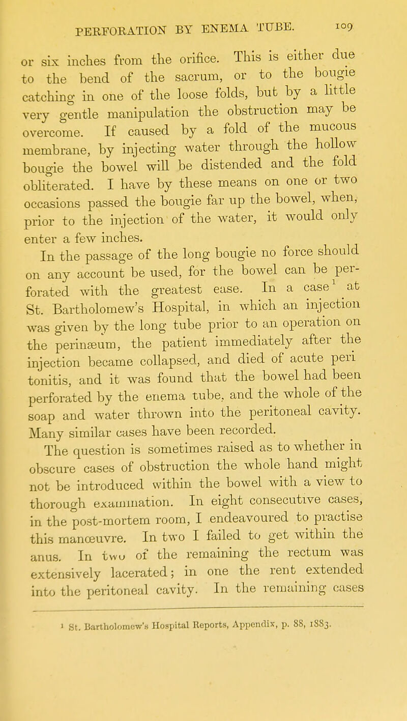 or six inches from the orifice. This is either due to the bend of the sacrum, or to the bougie catching in one of the loose folds, but by a little very gentle manipulation the obstruction may be overcome. If caused by a fold of the mucous membrane, by injecting water through the hollow bougie the bowel wiU be distended and the fold obliterated. I have by these means on one or two occasions passed the bougie far up the bowel, when, prior to the injection of the water, it would only enter a few inches. In the passage of the long bougie no force should on any account be used, for the bowel can be per- forated with the greatest ease. In a case1 ^ at St. Bartholomew's Hospital, in which an injection was given by the long tube prior to an operation on the perineum, the patient immediately after the injection became collapsed, and died of acute peri tonitis, and it was found that the bowel had been perforated by the enema tube, and the whole of the soap and water thrown into the peritoneal cavity. Many similar cases have been recorded. The question is sometimes raised as to whether in obscure cases of obstruction the whole hand might not be introduced within the bowel with a view to thorough examination. In eight consecutive cases, in the post-mortem room, I endeavoured to practise this manoeuvre. In two I failed to get within the anus. In two of the remaining the rectum was extensively lacerated; in one the rent extended into the peritoneal cavity. In the remaining cases 1 St. Bartholomew's Hospital Reports, Appendix, p. 88, 18S3.