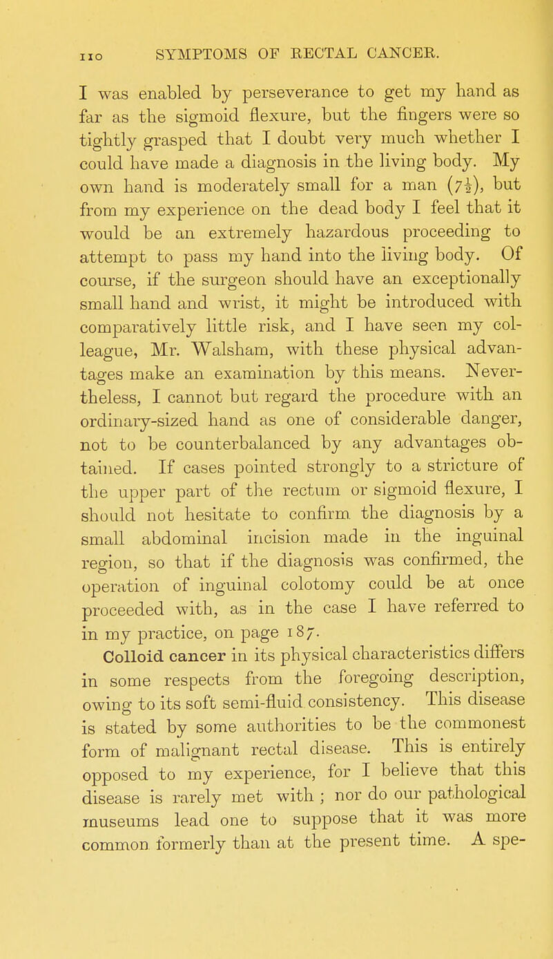 I was enabled by perseverance to get my hand as far as the sigmoid flexure, but the fingers were so tightly grasped that I doubt very much whether I could have made a diagnosis in the living body. My own hand is moderately small for a man (7^), but from my experience on the dead body I feel that it would be an extremely hazardous proceeding to attempt to pass my hand into the living body. Of course, if the surgeon should have an exceptionally small hand and wrist, it might be introduced with comparatively little risk, and I have seen my col- league, Mr. Walsham, with these physical advan- tages make an examination by this means. Never- theless, I cannot but regard the procedure with an ordinary-sized hand as one of considerable danger, not to be counterbalanced by any advantages ob- tained. If cases pointed strongly to a stricture of the upper part of the rectum or sigmoid flexure, I should not hesitate to confirm, the diagnosis by a small abdominal incision made in the inguinal region, so that if the diagnosis was confirmed, the operation of inguinal colotomy could be at once proceeded with, as in the case I have referred to in my practice, on page 187. Colloid cancer in its physical characteristics differs in some respects from the foregoing description, owing to its soft semi-fluid consistency. This disease is stated by some authorities to be the commonest form of malignant rectal disease. This is entirely opposed to my experience, for I believe that this disease is rarely met with ; nor do our pathological museums lead one to suppose that it was more common formerly than at the present time. A spe-