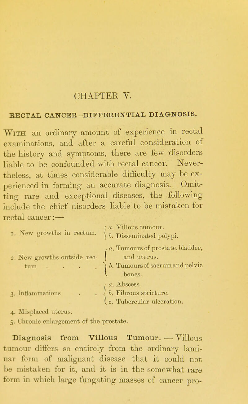 RECTAL CANCER—DIFFERENTIAL DIAGNOSIS. With an ordinary amount of experience in rectal examinations, and after a careful consideration of the history and symptoms, there are few disorders liable to be confounded with rectal cancer. Never- theless, at times considerable difficulty may be ex- perienced in forming an accurate diagnosis. Omit- ting rare and exceptional diseases, the following include the chief disorders liable to be mistaken for rectal cancer:— f a. Villous tumour. 1. New growths in rectum, j ^ Dominated polypi. , a. Tumours of prostate,bladder, 2. New growths outside rec- J and uterus. turn .... ') b. Tumours of sacrum and pelvic V bones. / a. Abscess. 3. Inflammations . . 1 b. Fibrous stricture. { c. Tubercular ulceration. 4. Misplaced uterus. 5. Chronic enlargement of the prostate. Diagnosis from Villous Tumour. — Villous tumour differs so entirely from the ordinary lami- nar form of malignant disease that it could not be mistaken for it, and it is in the somewhat rare form in which large fungating masses of cancer pro-