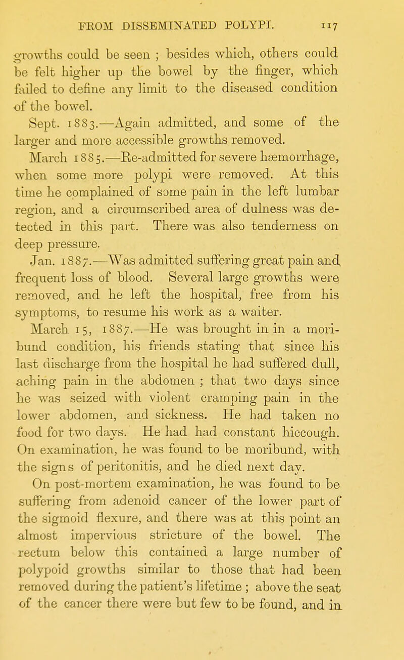 growths could be seen ; besides which, others could be felt higher up the bowel by the finger, which failed to define any limit to the diseased condition of the bowel. Sept. 1883.—Again admitted, and some of the larger and more accessible growths removed. March 18 8 5.—Re-admitted for severe hemorrhage, when some more polypi were removed. At this time he complained of some pain in the left lumbar region, and a circumscribed area of dulness was de- tected in this part. There was also tenderness on deep pressure. Jan. 1887.—Was admitted suffering great pain and, frequent loss of blood. Several large growths were removed, and he left the hospital, free from his symptoms, to resume his work as a waiter. March 1 5, 1887.—He was brought in in a mori- bund condition, his friends stating that since his last discharge from the hospital he had suffered dull, aching pain in the abdomen ; that two days since he was seized with violent cramping pain in the lower abdomen, and sickness. He had taken no food for two days. He had had constant hiccough. On examination, he was found to be moribund, with the signs of peritonitis, and he died next day. On post-mortem examination, he was found to be suffering from adenoid cancer of the lower part of the sigmoid flexure, and there was at this fioint an almost impervious stricture of the bowel. The rectum below this contained a large number of polypoid growths similar to those that had been removed during the patient's lifetime ; above the seat of the cancer there were but few to be found, and in