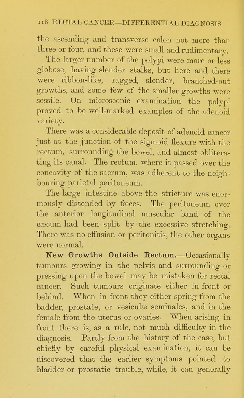the ascending and transverse colon not more than three or four, and these were small and rudimentary. The larger number of the polypi were more or less globose, having slender stalks, but here and there were ribbon-like, ragged, slender, branched-out growths, and some few of the smaller growths were sessile. On microscopic examination the polypi proved to be well-marked examples of the adenoid variety. There was a considerable deposit of adenoid cancer just at the junction of the sigmoid flexure with the rectum, surrounding the bowel, and almost oblitera- ting its canal. The rectum, where it passed over the concavity of the sacrum, was adherent to the neigh- bouring parietal peritoneum. The large intestine above the stricture was enor- mously distended by faeces. The peritoneum over the anterior longitudinal muscular band of the caecum had been split by the excessive stretching. There was no effusion or peritonitis, the other organs were normal. New Growths Outside Rectum.—Occasionally tumours growing in the pelvis and surrounding or pressing upon the bowel may be mistaken for rectal cancer. Such tumours originate either in front or behind. When in front they either spring from the badder, prostate, or vesiculae seminales, and in the female from the uterus or ovaries. When arising in front there is, as a rule, not much difficulty in the diagnosis. Partly from the history of the case, but chiefly by careful physical examination, it can be discovered that the earlier symptoms pointed to bladder or prostatic trouble, while, it can generally