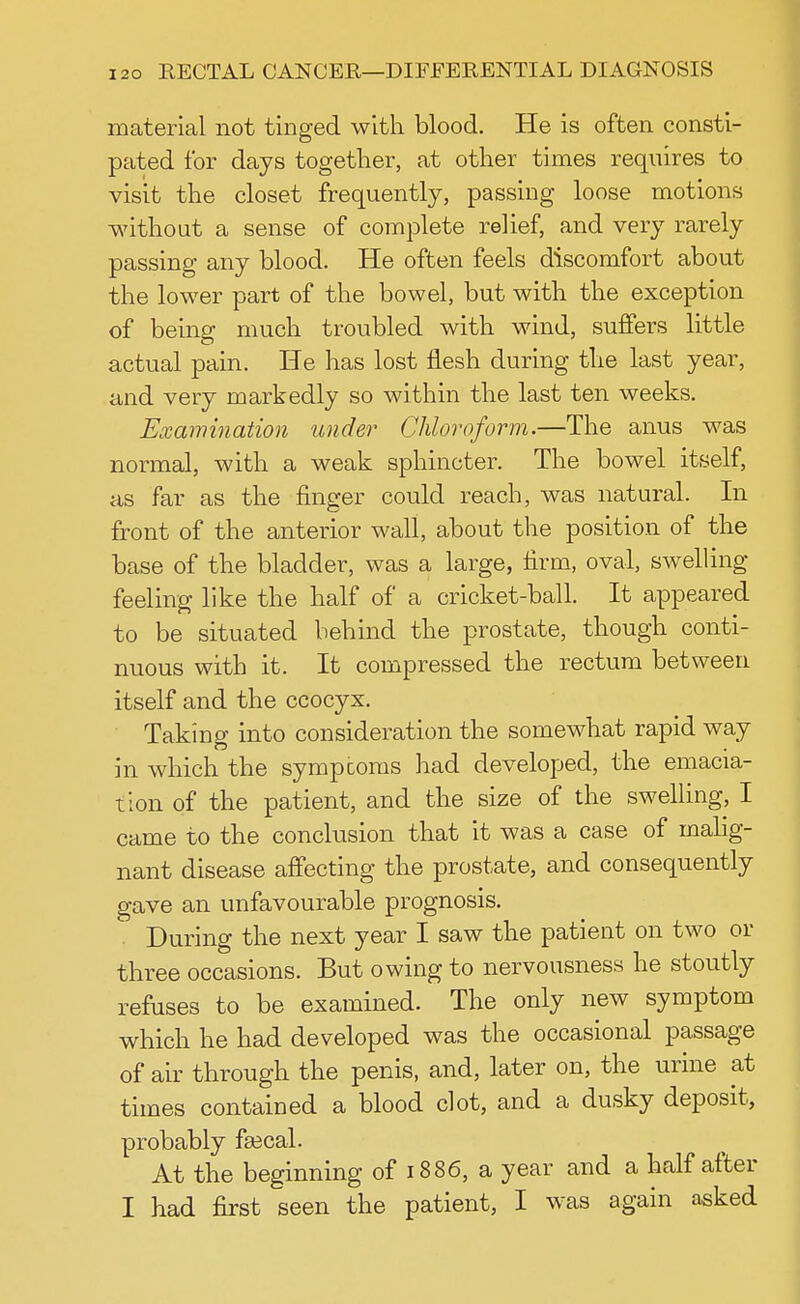 material not tinged with blood. He is often consti- pated for days together, at other times requires to visit the closet frequently, passing loose motions without a sense of complete relief, and very rarely passing any blood. He often feels discomfort about the lower part of the bowel, but with the exception of being much troubled with wind, suffers little actual pain. He has lost flesh during the last year, and very markedly so within the last ten weeks. Examination under Chloroform.—The anus was normal, with a weak sphincter. The bowel itself, as far as the finger could reach, was natural. In front of the anterior wall, about the position of the base of the bladder, was a large, firm, oval, swelling feeling like the half of a cricket-ball. It appeared to be situated behind the prostate, though conti- nuous with it. It compressed the rectum between itself and the ccocyx. Taking into consideration the somewhat rapid way in which the sympcorns had developed, the emacia- tion of the patient, and the size of the swelling, I came to the conclusion that it was a case of malig- nant disease affecting the prostate, and consequently gave an unfavourable prognosis. During the next year I saw the patient on two or three occasions. But owing to nervousness he stoutly refuses to be examined. The only new symptom which he had developed was the occasional passage of air through the penis, and, later on, the urine at times contained a blood clot, and a dusky deposit, probably fsecal. At the beginning of 1886, a year and a half after I had first seen the patient, I was again asked