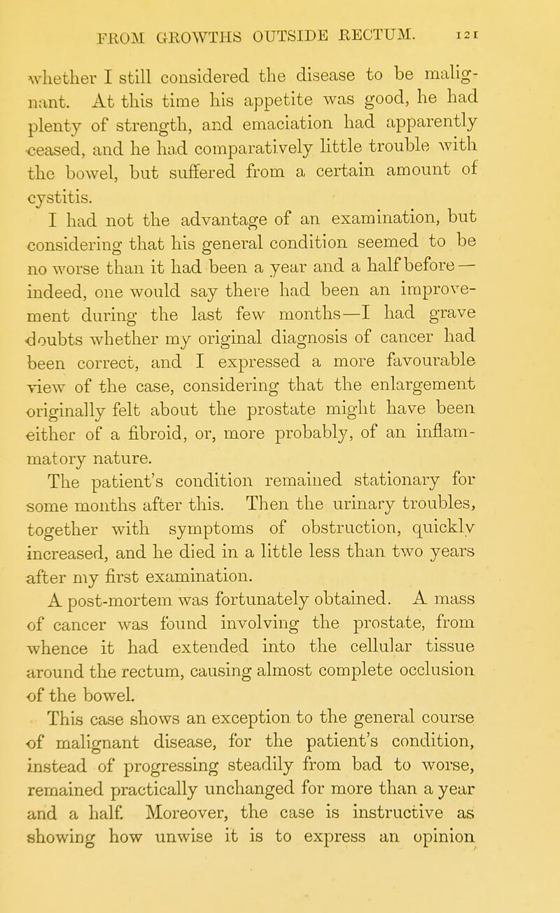whether I still considered the disease to be malig- nant. At this time his appetite was good, he had plenty of strength, and emaciation had apparently •ceased, and he had comparatively little trouble with the bowel, but suffered from a certain amount of cystitis. I had not the advantage of an examination, but considering that his general condition seemed to be no worse than it had been a year and a half before — indeed, one would say there had been an improve- ment during the last few months—I had grave ■doubts whether my original diagnosis of cancer had been correct, and I expressed a more favourable view of the case, considering that the enlargement originally felt about the prostate might have been either of a fibroid, or, more probably, of an inflam- matory nature. The patient's condition remained stationary for some months after this. Then the urinary troubles, together with symptoms of obstruction, quickly increased, and he died in a little less than two years after my first examination. A post-mortem was fortunately obtained. A mass of cancer was found involving the prostate, from whence it had extended into the cellular tissue around the rectum, causing almost complete occlusion of the bowel. This case shows an exception to the general course of malignant disease, for the patient's condition, instead of progressing steadily from bad to worse, remained practically unchanged for more than a year and a half. Moreover, the case is instructive as showing how unwise it is to express an opinion