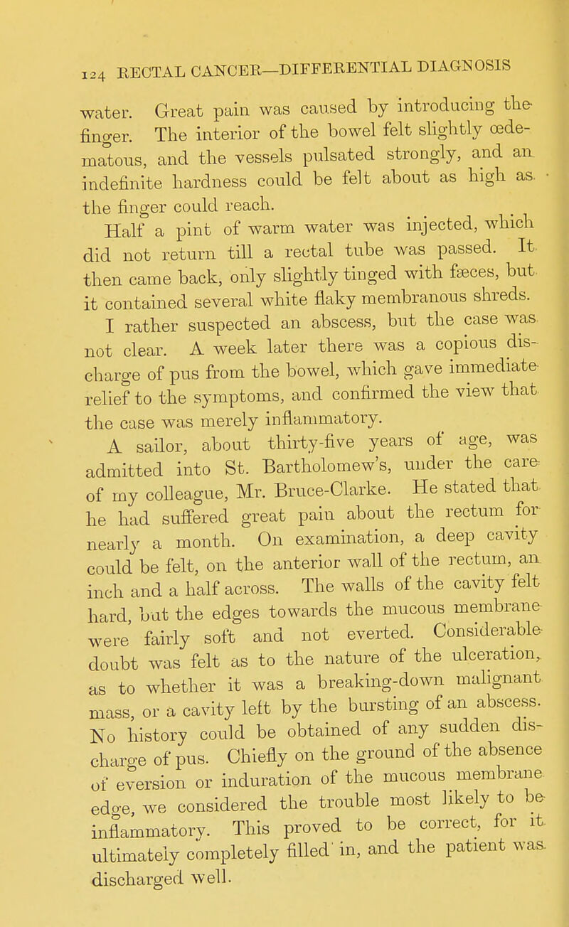 water. Great pain was caused by introducing the finger. The interior of the bowel felt slightly cede- matous, and the vessels pulsated strongly, and an indefinite hardness could be felt about as high as. the finger could reach. Half a pint of warm water was injected, which did not return till a rectal tube was passed. It then came back, only slightly tinged with fasces, but. it contained several white flaky membranous shreds. I rather suspected an abscess, but the case was. not clear. A week later there was a copious dis- charge of pus from the bowel, which gave immediate relief to the symptoms, and confirmed the view that the case was merely inflammatory. A sailor, about thirty-five years of age, was admitted into St. Bartholomew's, under the care of my colleague, Mr. Bruce-Clarke. He stated that, he had suffered great pain about the rectum for nearly a month. On examination, a deep cavity could be felt, on the anterior wall of the rectum, an inch and a half across. The walls of the cavity felt hard, but the edges towards the mucous membrane were fairly soft and not everted. Considerable- doubt was felt as to the nature of the ulceration, as to whether it was a breaking-down malignant mass, or a cavity left by the bursting of an abscess. No history could be obtained of any sudden dis- charge of pus. Chiefly on the ground of the absence of eversion or induration of the mucous membrane edo-e, we considered the trouble most likely to be inflammatory. This proved to be correct, for it. ultimately completely filled' in, and the patient was- discharged well.