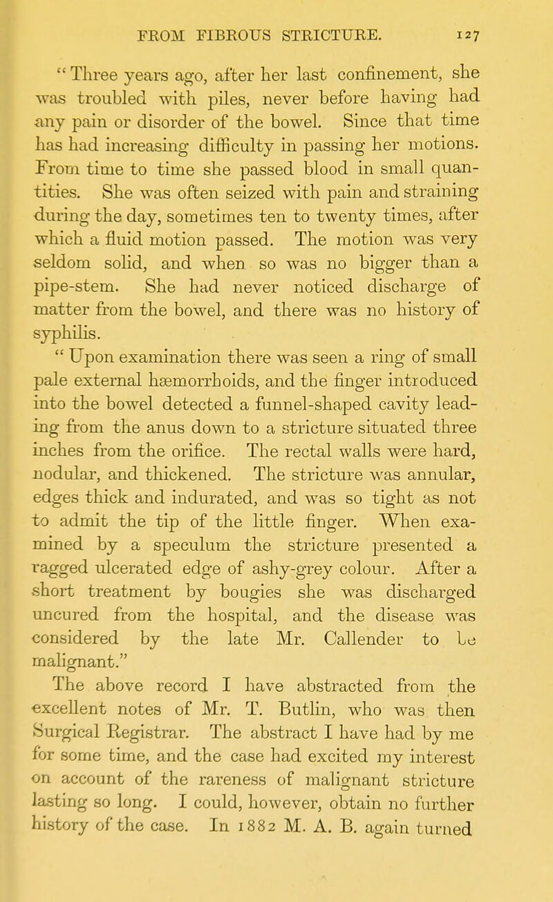  Three years ago, after her last confinement, she was troubled with piles, never before having had any pain or disorder of the bowel. Since that time has had increasing difficulty in passing her motions. From time to time she passed blood in small quan- tities. She was often seized with pain and straining during the day, sometimes ten to twenty times, after which a fluid motion passed. The motion was very seldom solid, and when so was no bigger than a pipe-stem. She had never noticed discharge of matter from the bowel, and there was no history of syphilis.  Upon examination there was seen a ring of small pale external haemorrhoids, and the finger introduced into the bowel detected a funnel-shaped cavity lead- ing from the anus down to a stricture situated three inches from the orifice. The rectal walls were hard, nodular, and thickened. The stricture was annular, edges thick and indurated, and was so tight as not to admit the tip of the little finger. When exa- mined by a speculum the stricture presented a ragged ulcerated edge of ashy-grey colour. After a short treatment by bougies she was discharged uncured from the hospital, and the disease was considered by the late Mr. Callender to Le malignant. The above record I have abstracted from the excellent notes of Mr. T. Butlin, who was then Surgical Registrar. The abstract I have had by me for some time, and the case had excited my interest on account of the rareness of malignant stricture lasting so long. I could, however, obtain no further history of the case. In 1882 M. A. B. again turned