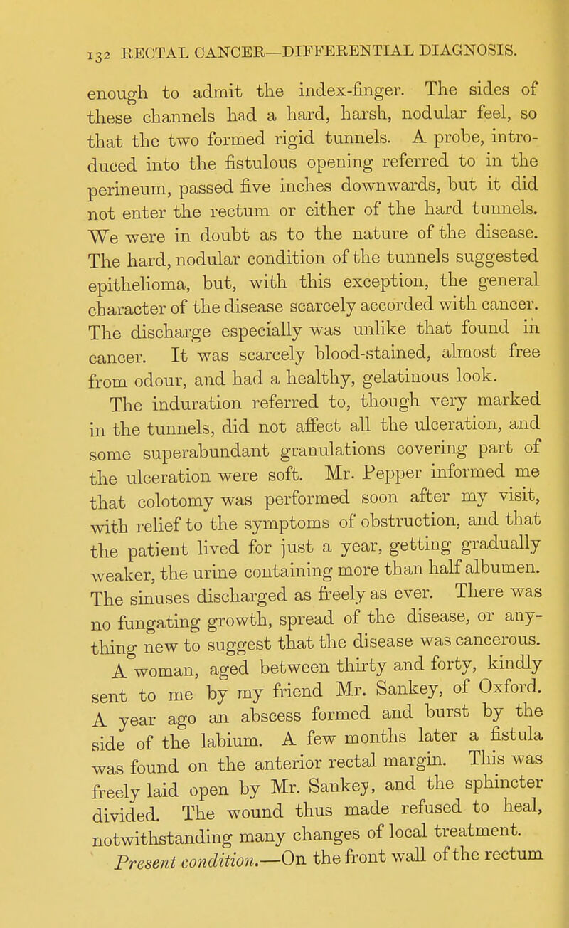 enough to admit the index-finger. The sides of these channels had a hard, harsh, nodular feel, so that the two formed rigid tunnels. A probe, intro- duced into the fistulous opening referred to in the perineum, passed five inches downwards, but it did not enter the rectum or either of the hard tunnels. We were in doubt as to the nature of the disease. The hard, nodular condition of the tunnels suggested epithelioma, but, with this exception, the general character of the disease scarcely accorded with cancer. The discharge especially was unlike that found in cancer. It was scarcely blood-stained, almost free from odour, and had a healthy, gelatinous look. The induration referred to, though very marked in the tunnels, did not affect all the ulceration, and some superabundant granulations covering part of the ulceration were soft. Mr. Pepper informed me that colotomy was performed soon after my visit, with relief to the symptoms of obstruction, and that the patient lived for just a year, getting gradually weaker, the urine containing more than half albumen. The sinuses discharged as freely as ever. There was no fungating growth, spread of the disease, or any- thing new to suggest that the disease was cancerous. A woman, aged between thirty and forty, kindly sent to me by my friend Mr. Sankey, of Oxford. A year ago an abscess formed and burst by the side of the labium. A few months later a fistula was found on the anterior rectal margin. This was freely laid open by Mr. Sankey, and the sphincter divided. The wound thus made refused to heal, notwithstanding many changes of local treatment. Present condition.—On the front wall of the rectum