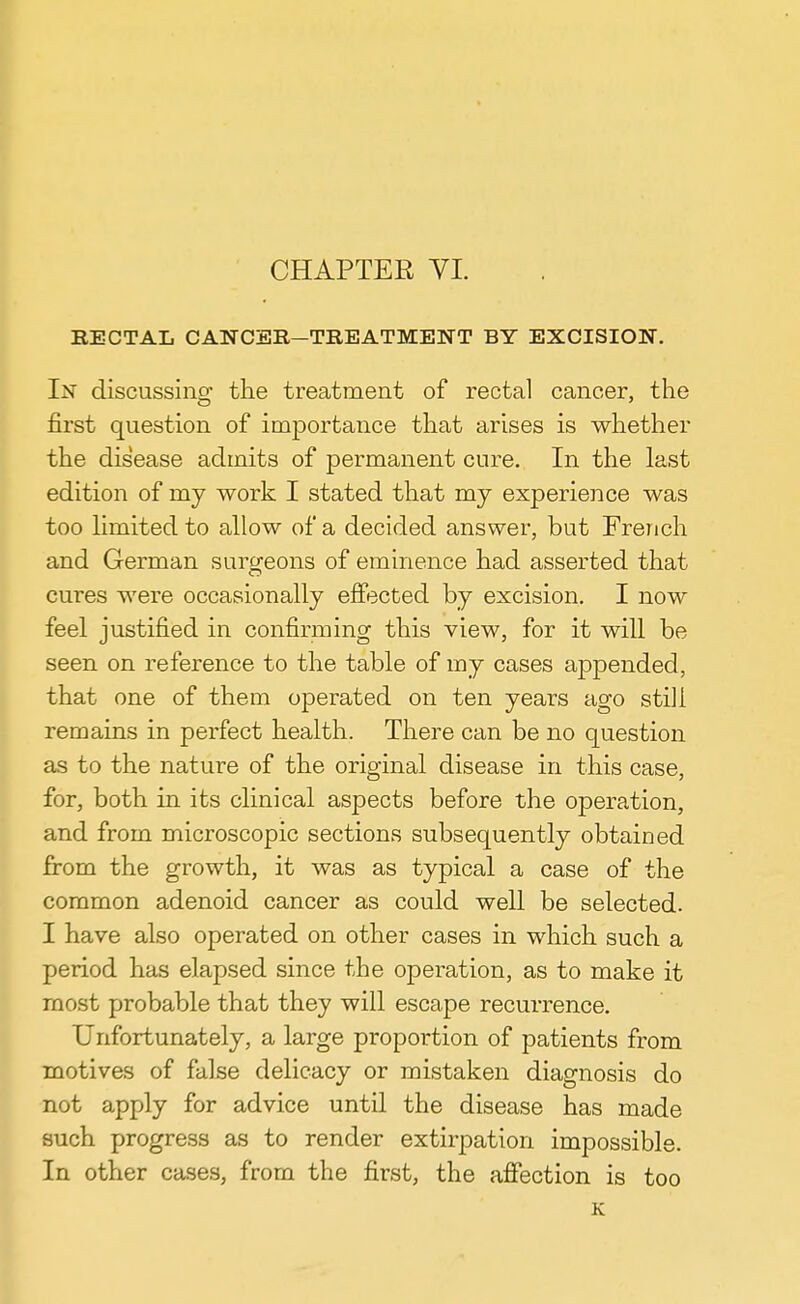 RECTAL CANCER—TREATMENT BY EXCISION. In discussing the treatment of rectal cancer, the first question of importance that arises is whether the disease admits of permanent cure. In the last edition of my work I stated that my experience was too limited to allow of a decided answer, but French and German surgeons of eminence had asserted that cures were occasionally effected by excision. I now feel justified in confirming this view, for it will be seen on reference to the table of my cases appended, that one of them operated on ten years ago still remains in perfect health. There can be no question as to the nature of the original disease in this case, for, both in its clinical aspects before the operation, and from microscopic sections subsequently obtained from the growth, it was as typical a case of the common adenoid cancer as could well be selected. I have also operated on other cases in which such a period has elapsed since the operation, as to make it most probable that they will escape recurrence. Unfortunately, a large propoi-tion of patients from motives of false delicacy or mistaken diagnosis do not apply for advice until the disease has made such progress as to render extirpation impossible. In other cases, from the first, the affection is too K