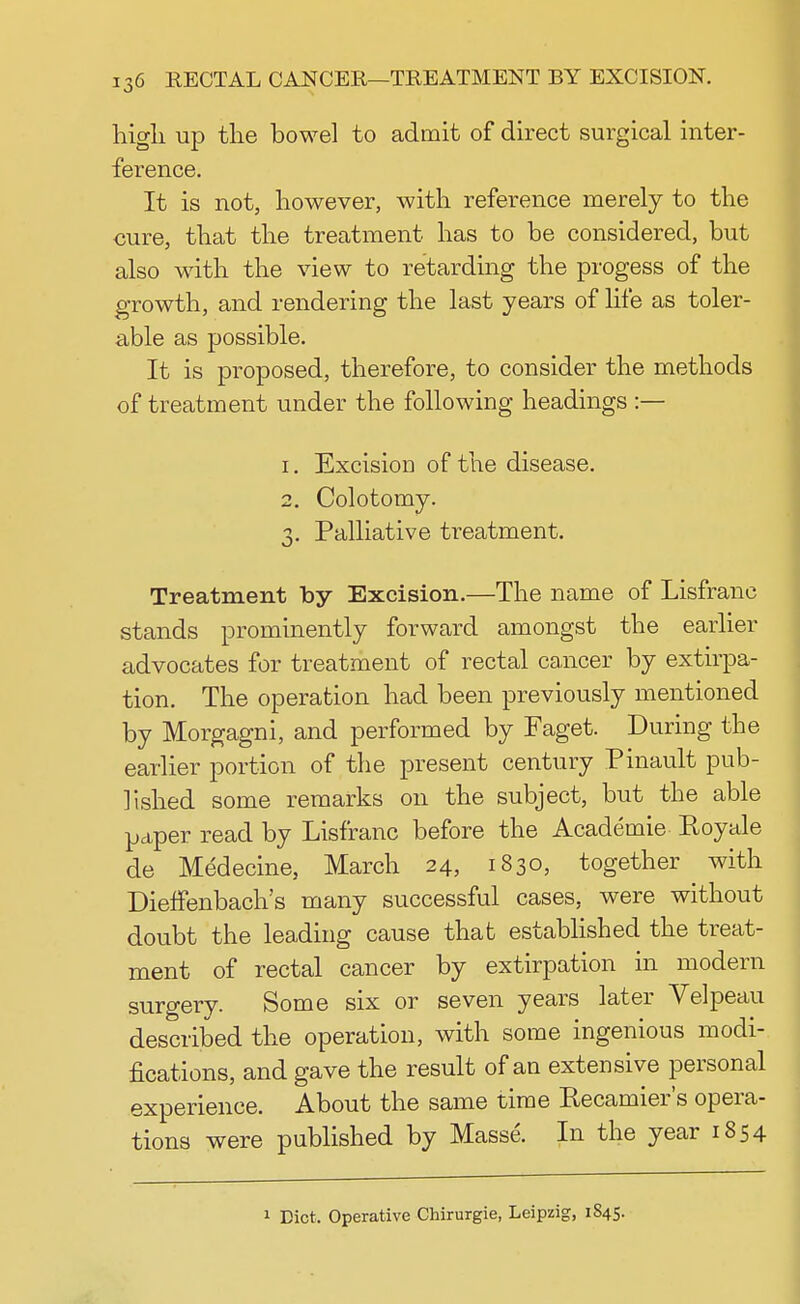 high, up the bowel to admit of direct surgical inter- ference. It is not, however, with reference merely to the cure, that the treatment has to be considered, but also with the view to retarding the progess of the growth, and rendering the last years of life as toler- able as possible. It is proposed, therefore, to consider the methods of treatment under the following headings :— 1. Excision of the disease. 2. Colotomy. 3. Palliative treatment. Treatment by Excision.—The name of Lisfranc stands prominently forward amongst the earlier advocates for treatment of rectal cancer by extirpa- tion. The operation had been previously mentioned by Morgagni, and performed by Faget. During the earlier portion of the present century Pinault pub- lished some remarks on the subject, but the able paper read by Lisfranc before the Academie Eoyale de Medecine, March 24, 1830, together with DiefFenbach's many successful cases, were without doubt the leading cause that established the treat- ment of rectal cancer by extirpation in modern surgery- Some six or seven years later Velpeau described the operation, with some ingenious modi- fications, and gave the result of an extensive personal experience. About the same time Eecamier's opera- tions were published by Masse. In the year 1854 1 Diet. Operative Chirurgie, Leipzig, 1S45.