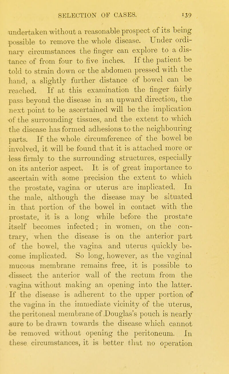undertaken without a reasonable prospect of its being possible to remove the whole disease. Under ordi- nary circumstances the finger can explore to a dis- tance of from four to five inches. If the patient be told to strain down or the abdomen pressed with the hand, a slightly further distance of bowel can be reached. If at this examination the finger fairly pass beyond the disease in an upward direction, the next point to be ascertained will be the implication ■of the surrounding tissues, and the extent to which the disease has formed adhesions to the neighbouring parts. If the whole circumference of the bowel be involved, it will be found that it is attached more or ■less firmly to the surrounding structures, especially on its anterior aspect. It is of great importance to •ascertain with some precision the extent to which the prostate, vagina or uterus are implicated. In the male, although the disease may be situated in that portion of the bowel in contact with the prostate, it is a long while before the prostate itself becomes infected; in women, on the con- trary, when the disease is on the anterior part of the bowel, the vagina and uterus quickly be- come implicated. So long, however, as the vaginal mucous membrane remains free, it is possible to dissect the anterior wall of the rectum from the vagina without making an opening into the latter. If the disease is adherent to the upper portion of the vagina in the immediate vicinity of the uterus, the peritoneal membrane of Douglas's pouch is nearly sure to be drawn towards the disease which cannot be removed without opening the peritoneum. In these circumstances, it is better that no operation