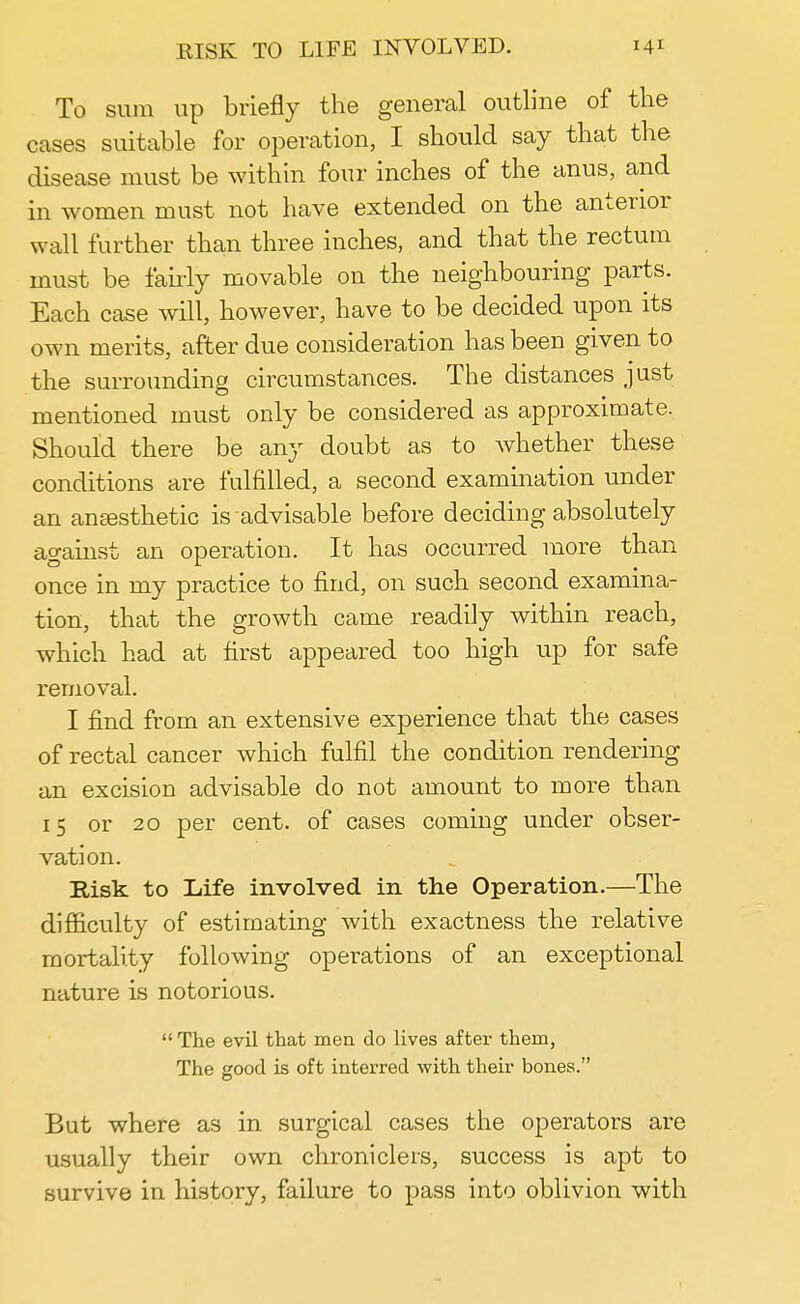 To sum up briefly the general outline of the cases suitable for operation, I should say that the disease must be within four inches of the anus, and in women must not have extended on the anterior wall further than three inches, and that the rectum must be fairly movable on the neighbouring parts. Each case will, however, have to be decided upon its own merits, after due consideration has been given to the surrounding circumstances. The distances just mentioned must only be considered as approximate. Should there be any doubt as to whether these conditions are fulfilled, a second examination under an anesthetic is advisable before deciding absolutely against an operation. It has occurred more than once in my practice to find, on such second examina- tion, that the growth came readily within reach, which had at first appeared too high up for safe removal. I find from an extensive experience that the cases of rectal cancer which fulfil the condition rendering an excision advisable do not amount to more than 15 or 20 per cent, of cases coming under obser- vation. Risk to Life involved in the Operation.—The difficulty of estimating with exactness the relative mortality following operations of an exceptional nature is notorious.  The evil that men do lives after them, The good is oft interred with their bones. But where as in surgical cases the operators are usually their own chroniclers, success is apt to survive in history, failure to pass into oblivion with