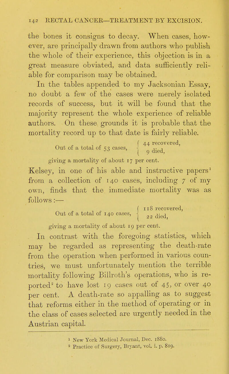 the bones it consigns to decay. When cases, how- ever, are principally drawn from authors who publish the whole of their experience, this objection is in a great measure obviated, and data sufficiently reli- able for comparison may be obtained. In the tables appended to my Jacksonian Essay, no doubt a few of the cases were merely isolated records of success, but it will be found that the majority represent the whole experience of reliable authors. On these grounds it is probable that the mortality record up to that date is fairly reliable. I 44 recovered, Out of a total of 53 cases, j ^ giving a mortality of about 17 per cent. Kelsey, in one of his able and instructive papers1 from a collection of 140 cases, including 7 of my own, finds that the immediate mortality was as follows:— ( 118 recovered, Out of a total of 140 cases, j 22 giving a mortality of about 19 per cent. In contrast with the foregoing statistics, which may be regarded as representing the death-rate from the operation when performed in various coun- tries, we must unfortunately mention the terrible mortality following Billroth's operations, who is re- ported2 to have lost 19 cases out of 45, or over 40 per cent, A death-rate so appalling as to suggest that reforms either in the method of operating or in the class of cases selected are urgently needed in the Austrian capital. 1 New York Medical Journal, Dec. 1880. 2 Practice of Surgery, Bryant, vol. i. p. 819.