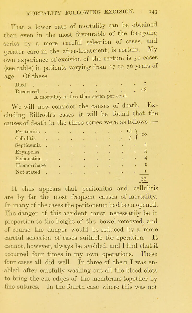 That a lower rate of mortality can be obtained than even in the most favourable of the foregoing- series by a more careful selection of cases, and greater care in the after-treatment, is certain. My own experience of excision of the rectum is 30 cases (see table) in patients varying from 27 to 76 years of age. Of these Died 2 Recovered 2^ A mortality of less than seven per cent. We will now consider the causes of death. Ex- cluding Billroth's cases it will be found that the causes of death in the three series were as follows :— Peritonitis . . . • • • • IS Cellulitis .• 5 Septicaemia 4 Erysipelas 3 Exhaustion 4 Haemorrhage ....... 1 Not stated 33_ It thus appears that peritonitis and cellulitis are by far the most frequent causes of mortality. In many of the cases the peritoneum had been opened. The danger of this accident must necessarily be in proportion to the height of the bowel removed, and of course the danger would be reduced by a more careful selection of cases suitable for operation. It cannot, however, always be avoided, and I find that it occurred four times in my own operations. These four cases all did well. In three of them I was en- abled after carefully washing out all the blood-clots to bring the cut edges of the membrane together by fine sutures. In the fourth case where this was not