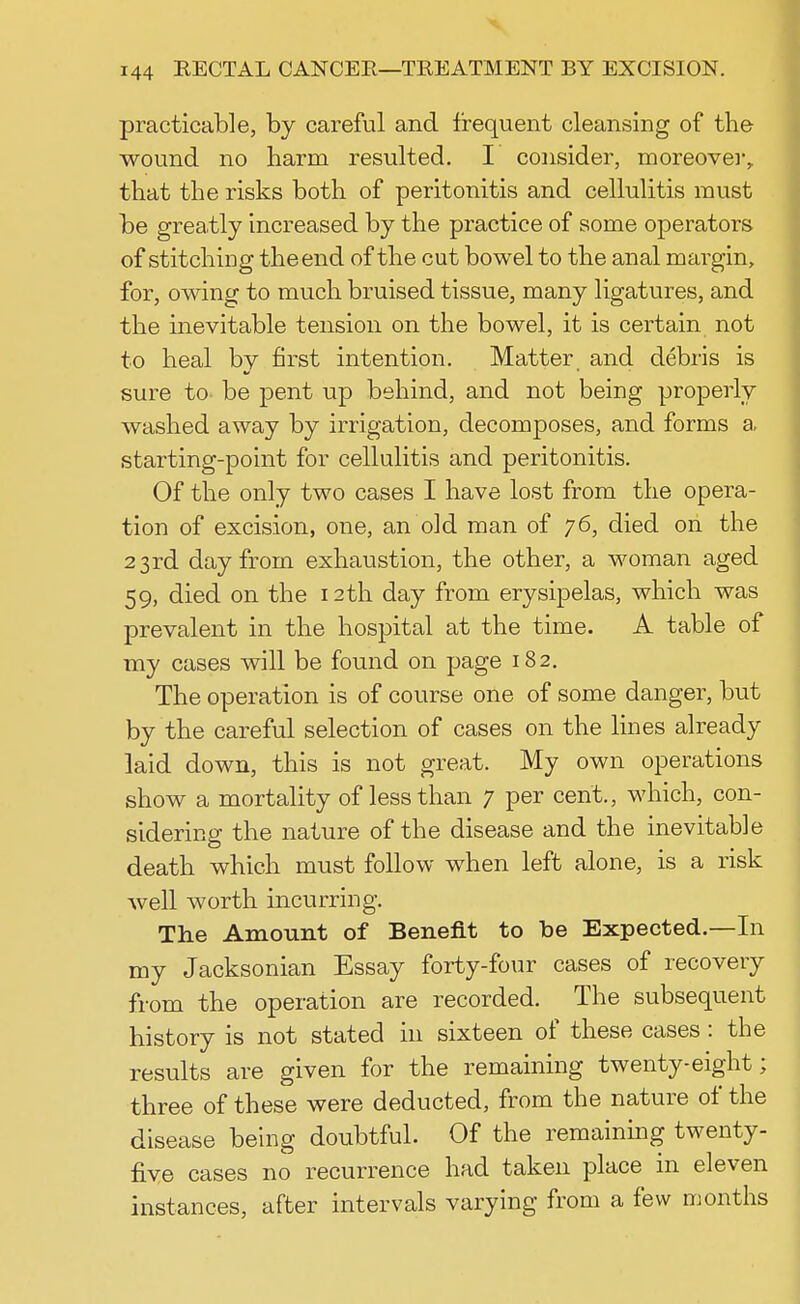 practicable, by careful and frequent cleansing of the wound no harm resulted. I consider, moreover,, that the risks both of peritonitis and cellulitis must be greatly increased by the practice of some operators of stitching the end of the cut bowel to the anal margin, for, owing to much bruised tissue, many ligatures, and the inevitable tension on the bowel, it is certain not to heal by first intention. Matter and debris is sure to be pent up behind, and not being properly washed away by irrigation, decomposes, and forms a starting-point for cellulitis and peritonitis. Of the only two cases I have lost from the opera- tion of excision, one, an old man of 76, died on the 23rd day from exhaustion, the other, a woman aged 59, died on the 12th day from erysipelas, which was prevalent in the hospital at the time. A table of my cases will be found on page 182. The operation is of course one of some danger, but by the careful selection of cases on the lines already laid down, this is not great. My own operations show a mortality of less than 7 per cent., which, con- sidering the nature of the disease and the inevitable death which must follow when left alone, is a risk well worth incurring. The Amount of Benefit to be Expected.—In my Jacksonian Essay forty-four cases of recovery from the operation are recorded. The subsequent history is not stated in sixteen of these cases : the results are given for the remaining twenty-eight; three of these were deducted, from the nature of the disease being doubtful. Of the remaining twenty- five cases no recurrence had taken place in eleven instances, after intervals varying from a few months