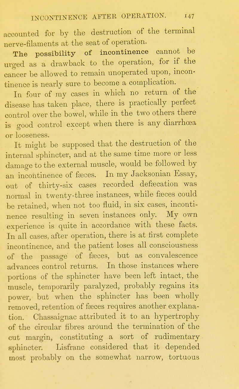 accounted for by the destruction of the terminal nerve-filaments at the seat of operation. The possibility of incontinence cannot be urged as a drawback to the operation, for if the cancer be allowed to remain unoperated upon, incon- tinence is nearly sure to become a complication. In four of my cases in which no return of the disease has taken place, there is practically perfect control over the bowel, while in the two others there is o-ood control except when there is any diarrhoea or looseness. It might be supposed that the destruction of the internal sphincter, and at the same time more or less damage to the external muscle, would be followed by an incontinence of faeces. In my Jacksonian Essay, out of thirty-six cases recorded defaecation was normal in twenty-three instances, while faeces could be retained, when not too fluid, in six cases, inconti- nence resulting in seven instances only. My own experience is quite in accordance with these facts. In all cases, after operation, there is at first complete incontinence, and the patient loses all consciousness of the passage of faeces, but as convalescence advances control returns. In those instances where portions of the sphincter have been left intact, the muscle, temporarily paralyzed, probably regains its power, but when the sphincter has been wholly removed, retention of faeces requires another explana- tion. Chassaignac attributed it to an hypertrophy of the circular fibres around the termination of the cut margin, constituting a sort of rudimentary sphincter. Lisfranc considered that it depended most probably on the somewhat narrow, tortuous