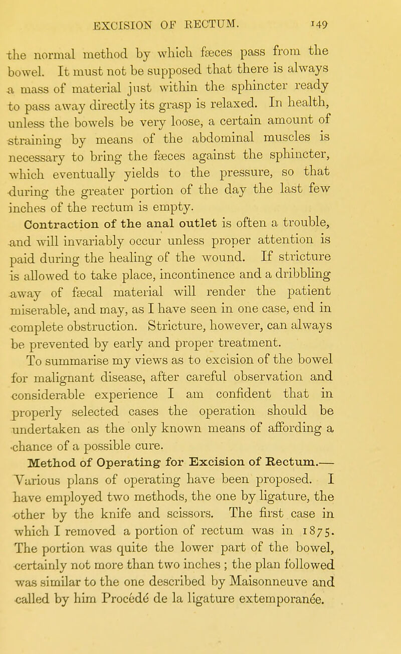 the normal method by which faeces pass from the bowel. It must not be supposed that there is always a mass of material just within the sphincter ready to pass away directly its grasp is relaxed. In health, unless the bowels be very loose, a certain amount of straining by means of the abdominal muscles is necessary to bring the faeces against the sphincter, which eventually yields to the pressure, so that •during the greater portion of the day the last few inches of the rectum is empty. Contraction of the anal outlet is often a trouble, and will invariably occur unless proper attention is paid during the healing of the wound. If stricture is allowed to take place, incontinence and a dribbling away of fsecal material will render the patient miserable, and may, as I have seen in one case, end in complete obstruction. Stricture, however, can always be prevented by early and proper treatment. To summarise my views as to excision of the bowel for malignant disease, after careful observation and considerable experience I am confident that in properly selected cases the operation should be undertaken as the only known means of affording a •chance of a possible cure. Method of Operating for Excision of Rectum.— Various plans of operating have been proposed. I have employed two methods, the one by ligature, the other by the knife and scissors. The first case in which I removed a portion of rectum was in 1875. The portion was quite the lower part of the bowel, certainly not more than two inches ; the plan followed was similar to the one described by Maisonneuve and called by him Procedd de la ligature externporanee.