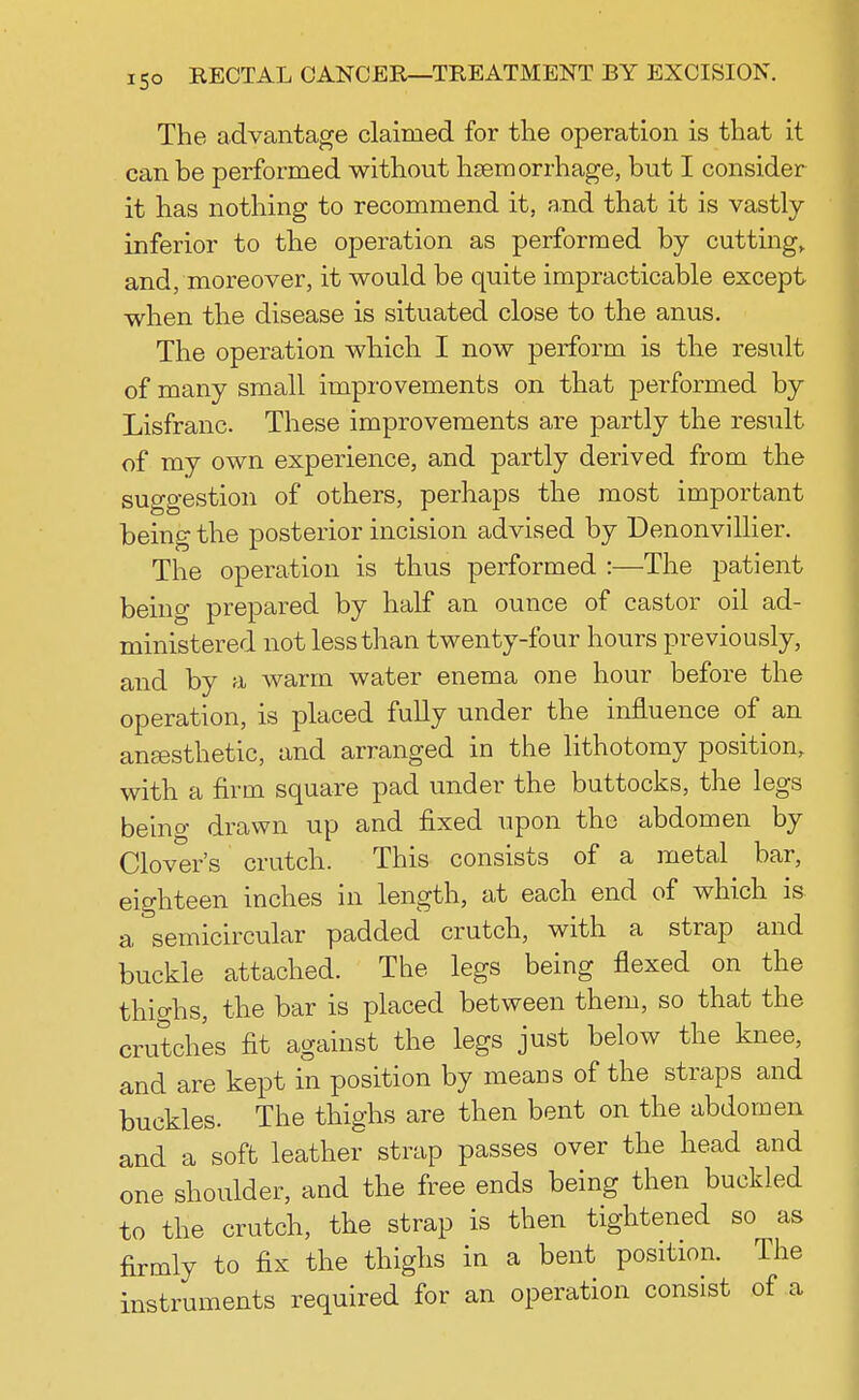 The advantage claimed for the operation is that it can be performed without haemorrhage, but I consider it has nothing to recommend it, and that it is vastly inferior to the operation as performed by cutting,, and, moreover, it would be quite impracticable except when the disease is situated close to the anus. The operation which I now perform is the result of many small improvements on that performed by Lisfranc. These improvements are partly the result of my own experience, and partly derived from the suggestion of others, perhaps the most important being the posterior incision advised by Denonvillier. The operation is thus performed :—The patient being prepared by half an ounce of castor oil ad- ministered not less than twenty-four hours previously, and by a warm water enema one hour before the operation, is placed fully under the influence of an anaesthetic, and arranged in the lithotomy position, with a firm square pad under the buttocks, the legs being drawn up and fixed upon the abdomen by Clover's crutch. This consists of a metal bar, eighteen inches in length, at each end of which is a semicircular padded crutch, with a strap and buckle attached. The legs being flexed on the thighs, the bar is placed between them, so that the crutches fit against the legs just below the knee, and are kept in position by means of the straps and buckles. The thighs are then bent on the abdomen and a soft leather strap passes over the head and one shoulder, and the free ends being then buckled to the crutch, the strap is then tightened so as firmly to fix the thighs in a bent position. The instruments required for an operation consist of a