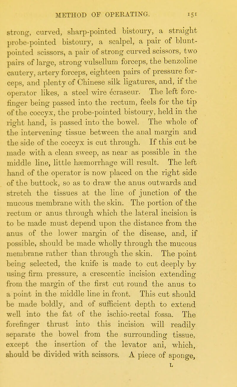 strong, curved, sharp-pointed bistoury, a straight probe-pointed bistoury, a scalpel, a pair of blunt- pointed scissors, a pair of strong curved scissors, two pairs of large, strong vulsellum forceps, the benzoline cautery, artery forceps, eighteen pairs of pressure for- ceps, and plenty of Chinese silk ligatures, and, if the operator likes, a steel wire ecraseur. The left fore- finger being passed into the rectum, feels for the tip of the coccyx, the probe-pointed bistoury, held in the right hand, is passed into the bowel. The whole of the intervening tissue between the anal margin and the side of the coccyx is cut through. If this cut be made with a clean sweep, as near as possible in the middle line, little haemorrhage will result. The left hand of the operator is now placed on the right side of the buttock, so as to draw the anus outwards and stretch the tissues at the line of junction of the mucous membrane with the skin. The portion of the rectum or anus through which the lateral incision is to be made must depend upon the distance from the anus of the lower margin of the disease, and, if possible, should be made wholly through the mucous membrane rather than through the skin. The point being selected, the knife is made to cut deeply by using firm pressure, a crescentic incision extending from the margin of the first cut round the anus to a point in the middle line in front. This cut should be made boldly, and of sufficient depth to extend well into the fat of the ischio-rectal fossa. The forefinger thrust into this incision will readily separate the bowel from the surrounding tissue, except the insertion of the levator ani, which, should be divided with scissors. A piece of sponge, L