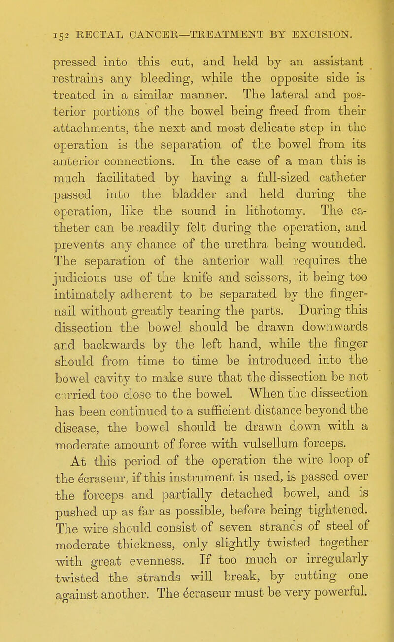 pressed into this cut, and held by an assistant restrains any bleeding, while the opposite side is treated in a similar manner. The lateral and pos- terior portions of the bowel being freed from their attachments, the next and most delicate step in the operation is the separation of the bowel from its anterior connections. In the case of a man this is much facilitated by having a full-sized catheter passed into the bladder and held during the operation, like the sound in lithotomy. The ca- theter can be .readily felt during the operation, and prevents any chance of the urethra being wounded. The separation of the anterior wall requires the judicious use of the knife and scissors, it being too intimately adherent to be separated by the finger- nail without greatly tearing the parts. During this dissection the bowel should be drawn downwards and backwards by the left hand, while the finger should from time to time be introduced into the bowel cavity to make sure that the dissection be not etrried too close to the bowel. When the dissection has been continued to a sufficient distance beyond the disease, the bowel should be drawn down with a moderate amount of force with vulsellum forceps. At this period of the operation the wire loop of the ecraseur, if this instrument is used, is passed over the forceps and partially detached bowel, and is pushed up as far as possible, before being tightened. The wire should consist of seven strands of steel of moderate thickness, only slightly twisted together with great evenness. If too much or irregularly twisted the strands will break, by cutting one against another. The ecraseur must be very powerful.