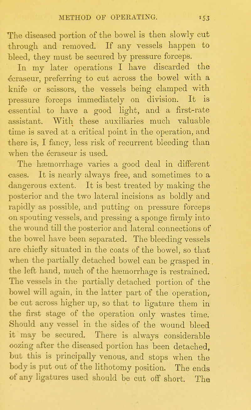 The diseased portion of the bowel is then slowly cut through and removed. If any vessels happen to bleed, they must be secured by pressure forceps. In my later operations I have discarded the ecraseur, preferring to cut across the bowel with a knife or scissors, the vessels being clamped with pressure forceps immediately on division. It is essential to have a good light, and a first-rate assistant. With these auxiliaries much valuable time is saved at a critical point in the operation, and there is, I fancy, less risk of recurrent bleeding than when the ecraseur is used. The haemorrhage varies a good deal in different cases. It is nearly always free, and sometimes to a dangerous extent. It is best treated by making the posterior and the two lateral incisions as boldly and rapidly as possible, and putting on pressure forceps on spouting vessels, and pressing a sponge firmly into the wound till the posterior and lateral connections of the bowel have been separated. The bleeding vessels are chiefly situated in the coats of the bowel, so that when the partially detached bowel can be grasped in, the left hand, much of the haemorrhage is restrained. The vessels in the partially detached portion of the bowel will again, in the latter part of the operationr be cut across higher up, so that to ligature them in the first stage of the operation only wastes time. Should any vessel in the sides of the wound bleed it may be secured. There is always considerable oozing after the diseased portion has been detached, but this is principally venous, and stops when the body is put out of the lithotomy position. The ends of any ligatures used should be cut off short. The