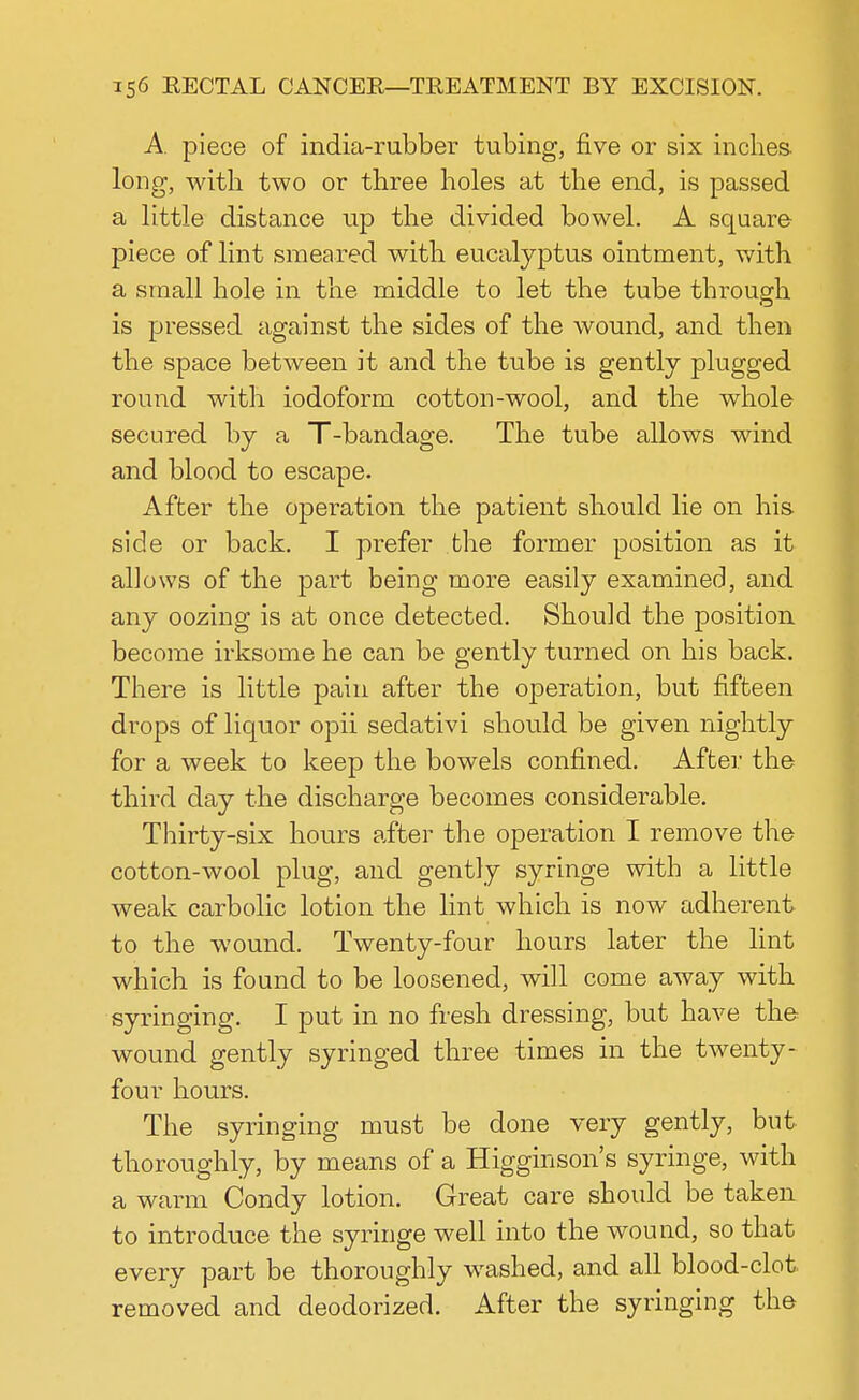 A piece of india-rubber tubing, five or six inches, long, with two or three holes at the end, is passed a little distance up the divided bowel. A square piece of lint smeared with eucalyptus ointment, with a small hole in the middle to let the tube through is pressed against the sides of the wound, and then the space between it and the tube is gently plugged round with iodoform cotton-wool, and the whole secured by a T-bandage. The tube allows wind and blood to escape. After the operation the patient should lie on his. side or back. I prefer the former position as it allows of the part being more easily examined, and any oozing is at once detected. Should the position become irksome he can be gently turned on his back. There is little pain after the ojDeration, but fifteen drops of liquor opii sedativi should be given nightly for a week to keep the bowels confined. After the third day the discharge becomes considerable. Thirty-six hours after the operation I remove the cotton-wool plug, and gently syringe with a little weak carbolic lotion the lint which is now adherent to the wound. Twenty-four hours later the lint which is found to be loosened, will come away with syringing. I put in no fresh dressing, but have the wound gently syringed three times in the twenty- four hours. The syringing must be done very gently, but thoroughly, by means of a Higginson's syringe, with a warm Condy lotion. Great care should be taken to introduce the syringe well into the wound, so that every part be thoroughly washed, and all blood-clot removed and deodorized. After the syringing the