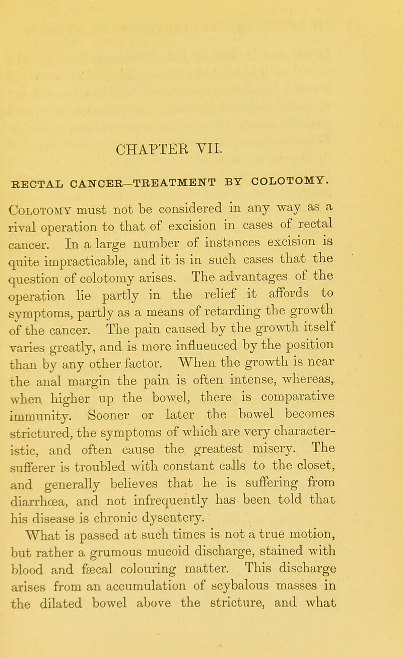CHAPTER VII. RECTAL CANCER—TREATMENT BY COLOTOMY. Colotomy must not be considered in any way as a rival operation to that of excision in cases of rectal cancer. In a large number of instances excision is quite impracticable, and it is in such cases that the question of colotomy arises. The advantages of the operation lie partly in the relief it affords to symptoms, partly as a means of retarding the growth of the cancer. The pain caused by the growth itself varies greatly, and is more influenced by the position than by any other factor. When the growth is near the anal margin the pain is often intense, whereas, when higher up the bowel, there is comparative immunity. Sooner or later the bowel becomes strictured, the symptoms of which are very character- istic, and often cause the greatest misery. The sufferer is troubled with constant calls to the closet, and generally believes that he is suffering from diarrhoea, and not infrequently has been told that his disease is chronic dysentery. What is passed at such times is not a true motion, but rather a grumous mucoid discharge, stained with blood and fsecal colouring matter. This discharge arises from an accumulation of scybalous masses in the dilated bowel above the stricture, and what