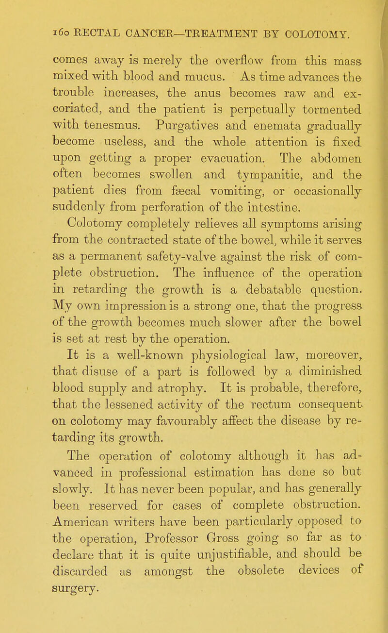 comes away is merely the overflow from this mass mixed with blood and mucus. As time advances the trouble increases, the anus becomes raw and ex- coriated, and the patient is perpetually tormented with tenesmus. Purgatives and enemata gradually become useless, and the whole attention is fixed upon getting a proper evacuation. The abdomen often becomes swollen and tympanitic, and the patient dies from fsecal vomiting, or occasionally suddenly from perforation of the intestine. Colotomy completely relieves all symptoms arising from the contracted state of the bowel, while it serves as a permanent safety-valve against the risk of com- plete obstruction. The influence of the operation in retarding the growth is a debatable question. My own impression is a strong one, that the progress of the growth becomes much slower after the bowel is set at rest by the operation. It is a well-known physiological law, moreover, that disuse of a part is followed by a diminished blood supply and atrophy. It is probable, therefore, that the lessened activity of the rectum consequent on colotomy may favourably affect the disease by re- tarding its growth. The operation of colotomy although it has ad- vanced in professional estimation has done so but slowly. It has never been popular, and has generally been reserved for cases of complete obstruction. American writers have been particularly opposed to the operation, Professor Gross going so far as to declare that it is quite unjustifiable, and should be discarded as amongst the obsolete devices of surgery.
