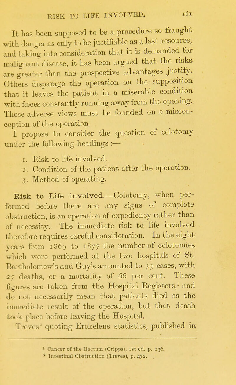 It has been supposed to be a procedure so fraught with danger as only to be justifiable as a last resource, and taking into consideration that it is demanded for malignant disease, it has been argued that the risks are greater than the prospective advantages justify. Others disparage the operation on the supposition that it leaves the patient in a miserable condition with feces constantly running away from the opening. These adverse views must be founded on a miscon- ception of the operation. I propose to consider the question of colotomy under the following headings :— 1. Kisk to life involved. 2. Condition of the patient after the operation. 3. Method of operating. Risk to Life involved.—Colotomy, when per- formed before there are any signs of complete obstruction, is an operation of expediency rather than of necessity. The immediate risk to life involved therefore requires careful consideration. In the eight years from 1869 to 1877 the number of colotomies which were performed at the two hospitals of St. Bartholomew's and Guy's amounted to 39 cases, with 27 deaths, or a mortality of 66 per cent. These figures are taken from the Hospital Registers,1 and do not necessarily mean that patients died as the immediate result of the operation, but that death took place before leaving the Hospital. Treves2 quoting Erckelens statistics, published in 1 Cancer of the Rectum (Cripps), ist ed. p. 136. 3 Intestinal Obstruction (Treves), p. 472.