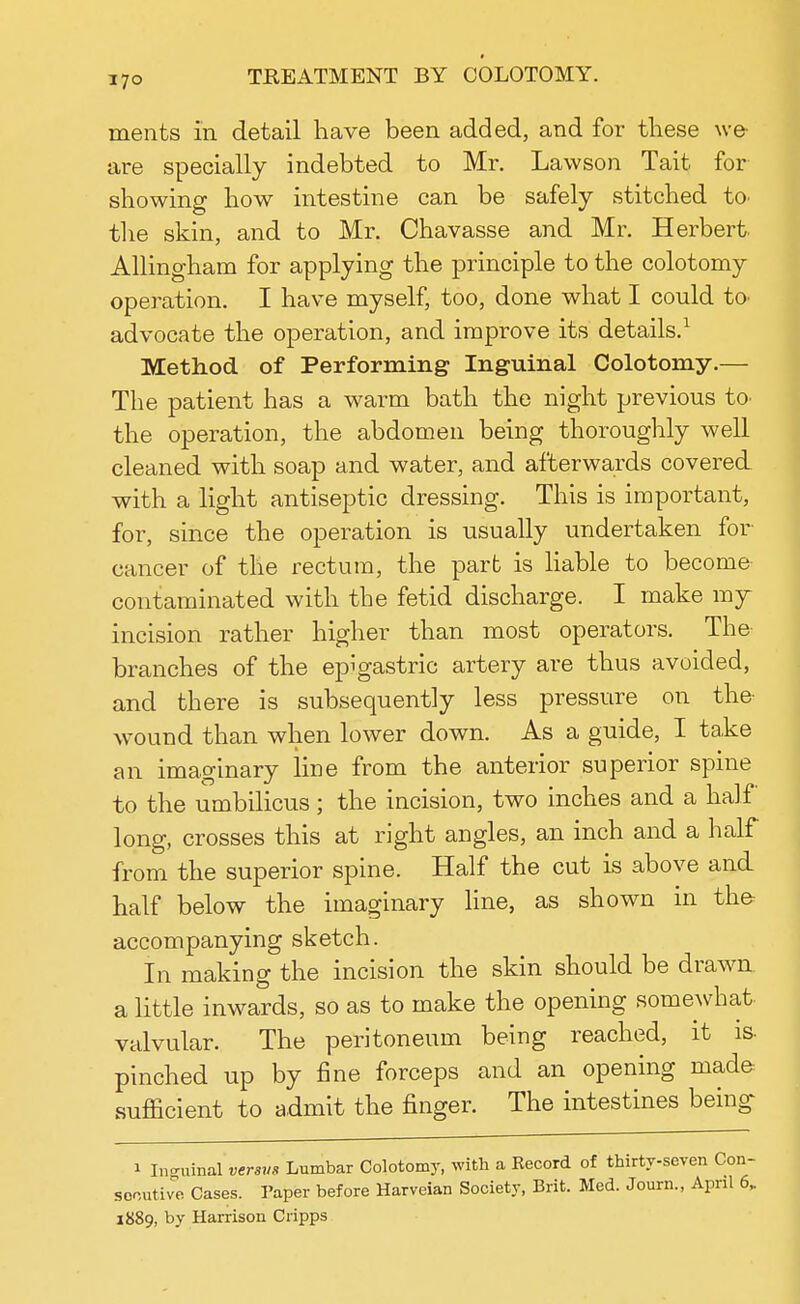 I7° merits in detail have been added, and for these we are specially indebted to Mr. Lawson Tait for showing how intestine can be safely stitched to- the skin, and to Mr. Chavasse and Mr. Herbert. Allingham for applying the principle to the colotomy operation. I have myself, too, done what I could to advocate the operation, and improve its details.1 Method of Performing Inguinal Colotomy.— The patient has a warm bath the night previous to- the operation, the abdomen being thoroughly well cleaned with soap and water, and afterwards covered with a light antiseptic dressing. This is important, for, since the operation is usually undertaken for cancer of the rectum, the part is liable to become- contaminated with the fetid discharge. I make my incision rather higher than most operators. The branches of the epigastric artery are thus avoided, and there is subsequently less pressure on the wound than when lower down. As a guide, I take an imaginary Hue from the anterior superior spine to the umbilicus; the incision, two inches and a half long, crosses this at right angles, an inch and a half from the superior spine. Half the cut is above and half below the imaginary line, as shown in the accompanying sketch. In making the incision the skin should be drawn, a little inwards, so as to make the opening somewhat, valvular. The peritoneum being reached, it is pinched up by fine forceps and an opening made sufficient to admit the finger. The intestines being i Inguinal versus Lumbar Colotomy, with a Kecord of thirty-seven Con- secutive Cases. Paper before Harveian Society, Brit. Med. Journ., April 6, 1889, by Harrison Cripps