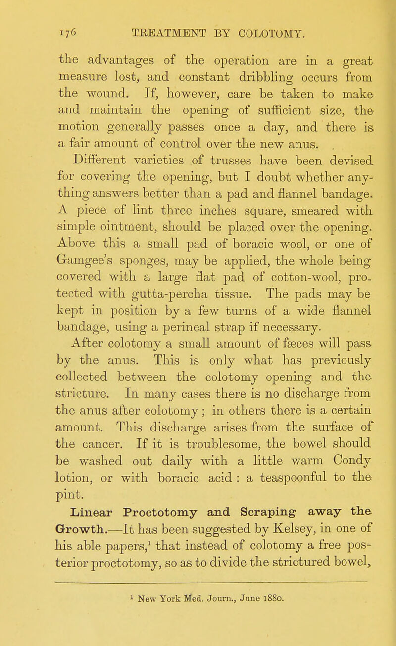 the advantages of the operation are in a great measure lost, and constant dribbling occurs from the wound. If, however, care be taken to make and maintain the opening of sufficient size, the motion generally passes once a day, and there is a fair amount of control over the new anus. Different varieties of trusses have been devised for covering the opening, but I doubt whether any- thing answers better than a pad and flannel bandage. A piece of lint three inches square, smeared with simple ointment, should be placed over the opening. Above this a small pad of boracic wool, or one of Gamgee's sponges, may be applied, the whole being covered with a large flat pad of cotton-wool, pro- tected with gutta-percha tissue. The pads may be kept in position by a few turns of a wide flannel bandage, using a perineal strap if necessary. After colotomy a small amount of fseces will pass by the anus. This is only what has previously collected between the colotomy opening and the stricture. In many cases there is no discharge from the anus after colotomy; in others there is a certain amount. This discharge arises from the surface of the cancer. If it is troublesome, the bowel should be washed out daily with a little warm Condy lotion, or with boracic acid : a teaspoonful to the pint. Linear Proctotomy and Scraping away the Growth.—It has been suggested by Kelsey, in one of his able papers,1 that instead of colotomy a free pos- terior proctotomy, so as to divide the strictured bowel, 1 New York Med. Journ., June 1880.