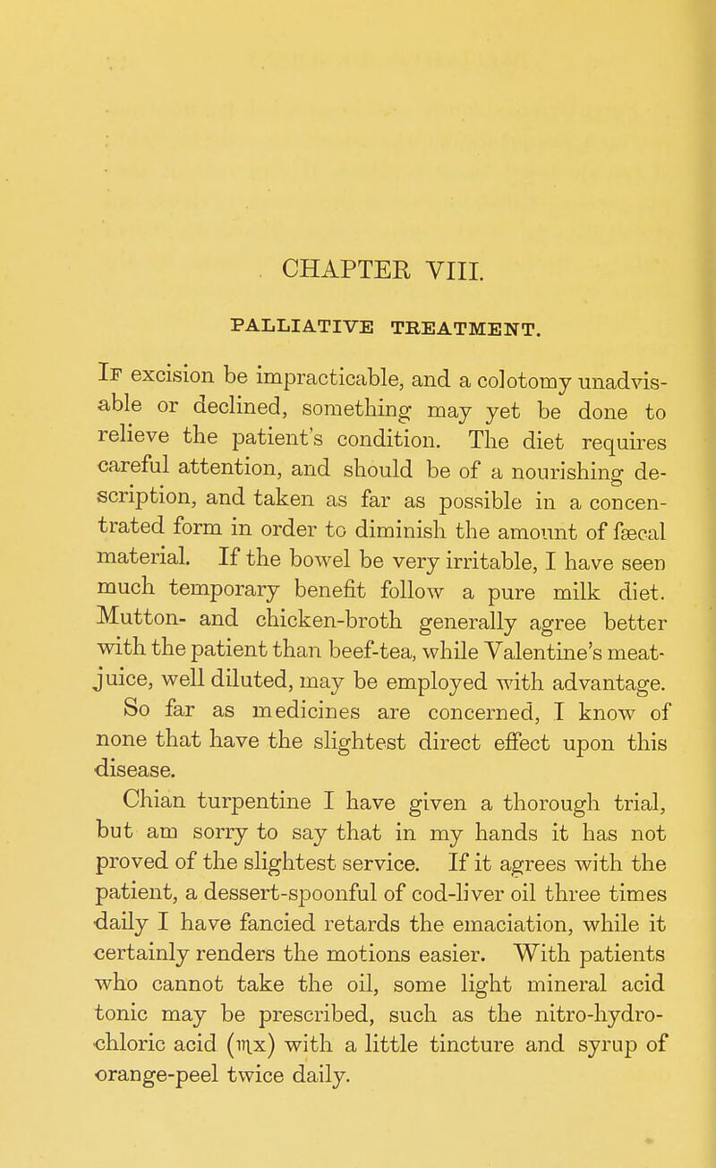 PALLIATIVE TREATMENT. If excision be impracticable, and a colotomy unadvis- able or declined, something may yet be done to relieve the patient's condition. The diet requires careful attention, and should be of a nourishing de- scription, and taken as far as possible in a concen- trated form in order to diminish the amount of faecal material. If the bowel be very irritable, I have seen much temporary benefit follow a pure milk diet. Mutton- and chicken-broth generally agree better with the patient than beef-tea, while Valentine's meat- juice, well diluted, may be employed with advantage. So far as medicines are concerned, I know of none that have the slightest direct effect upon this ■disease. Chian turpentine I have given a thorough trial, but am sorry to say that in my hands it has not proved of the slightest service. If it agrees with the patient, a dessert-spoonful of cod-liver oil three times •daily I have fancied retards the emaciation, while it certainly renders the motions easier. With patients who cannot take the oil, some light mineral acid tonic may be prescribed, such as the nitro-hydro- chloric acid (v\x) with a little tincture and syrup of orange-peel twice daily.