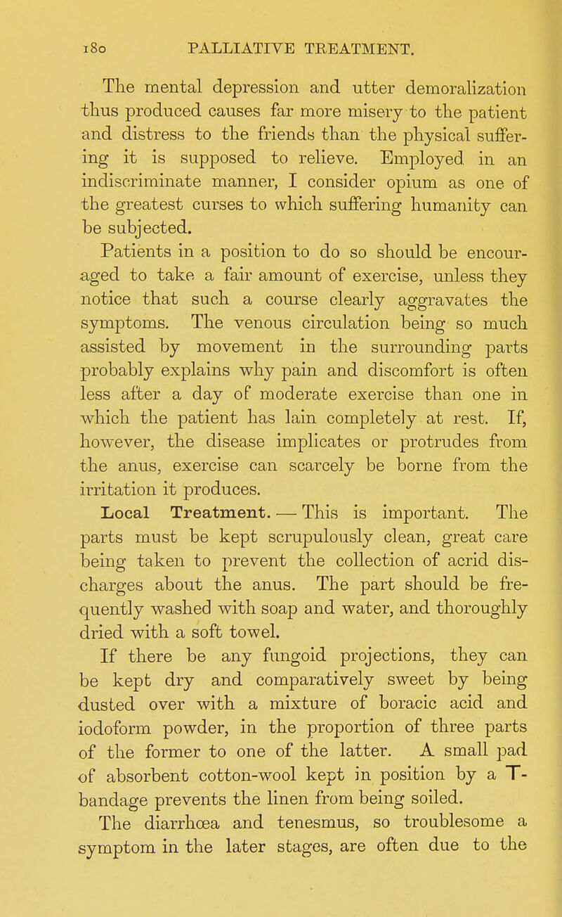 The mental depression and utter demoralization thus produced causes far more misery to the patient and distress to the friends than the physical suffer- ing it is supposed to relieve. Employed in an indiscriminate manner, I consider opium as one of the greatest curses to which suffering humanity can be subjected. Patients in a position to do so should be encour- aged to take a fair amount of exercise, unless they notice that such a course clearly aggravates the symptoms. The venous circulation being so much assisted by movement in the surrounding parts probably explains why pain and discomfort is often less after a day of moderate exercise than one in which the patient has lain completely at rest. If, however, the disease implicates or protrudes from the anus, exercise can scarcely be borne from the irritation it produces. Local Treatment. — This is important. The parts must be kept scrupulously clean, great care being taken to prevent the collection of acrid dis- charges about the anus. The part should be fre- quently washed with soap and water, and thoroughly dried with a soft towel. If there be any fungoid projections, they can be kept dry and comparatively sweet by being dusted over with a mixture of boracic acid and iodoform powder, in the proportion of three parts of the former to one of the latter. A small pad of absorbent cotton-wool kept in position by a T- bandage prevents the linen from being soiled. The diarrhoea and tenesmus, so troublesome a symptom in the later stages, are often due to the
