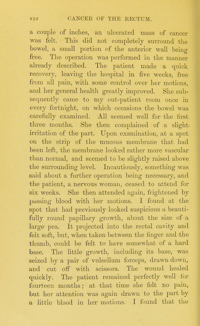 a couple of inches, an ulcerated mass of cancer was felt. This did not completely surround the bowel, a small portion of the anterior wall being free. The operation was performed in the manner already described. The patient made a quick recovery, leaving the hospital in five weeks, free from all pain, with some control over her motions, and her general health greatly improved. She sub- sequently came to my out-patient room once in every fortnight, on which occasions the bowel was carefully examined. All seemed well for the first three months. She then complained of a slight irritation of the part. Upon examination, at a spot on the strip of the mucous membrane that had been left, the membrane looked rather more vascular than normal, and seemed to be slightly raised above the surrounding level. Incautiously, something was said about a further operation being necessary, and the patient, a nervous woman, ceased to attend for six weeks. She then attended again, frightened by passing blood with her motions. I found at the spot that had previously looked suspicious a beauti- fully round papillary growth, about the size of a large pea. It projected into the rectal cavity and felt soft, but, when taken between the finger and the thumb, could be felt to have somewhat of a hard base. The little growth, including its base, was seized by a pair of vulsellum forceps, drawn down, and cut off with scissors. The wound healed quickly. The patient remained perfectly well for fourteen months; at that time she felt no pain, but her attention was again drawn to the part by a little blood in her motions. I found that the